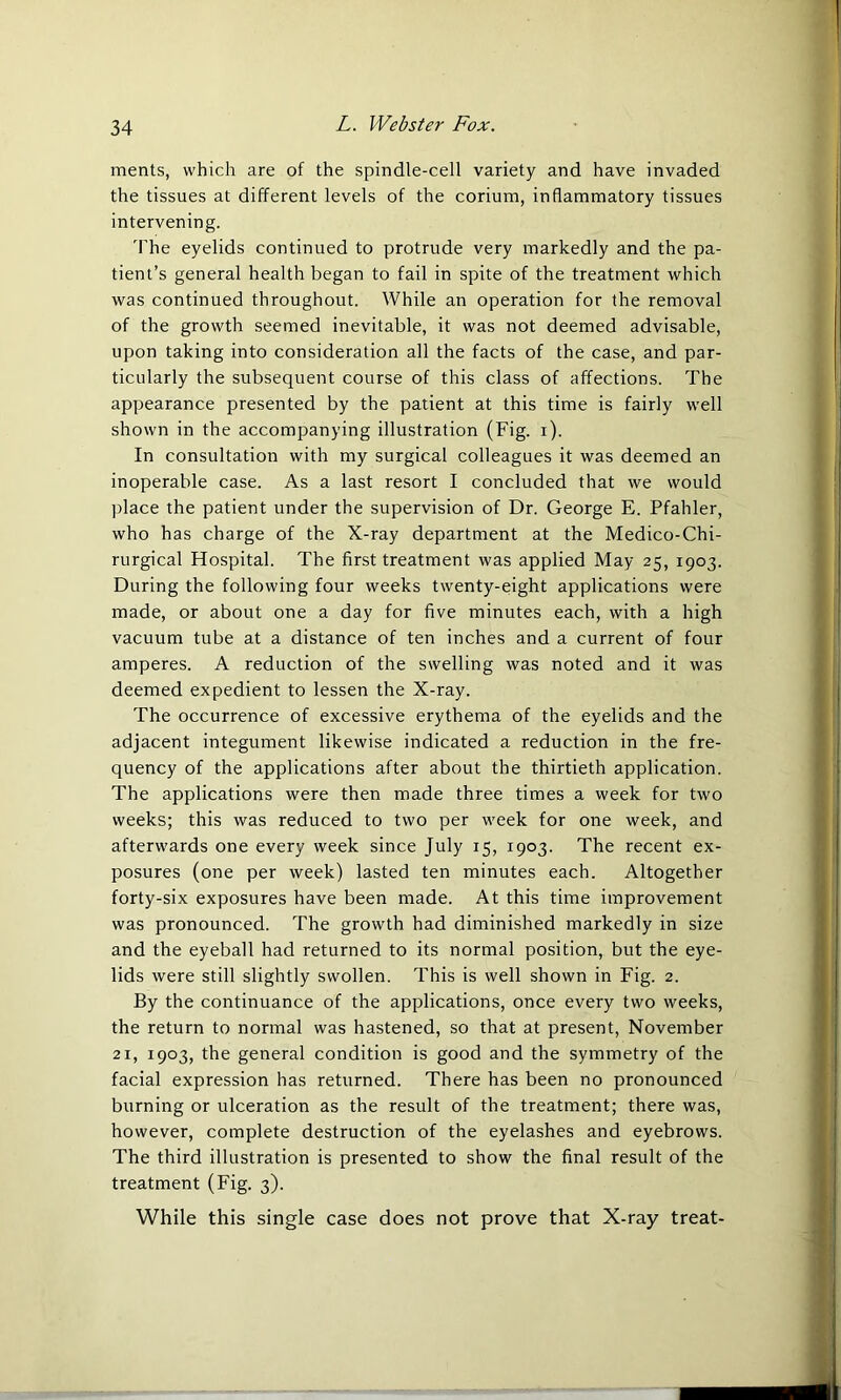 ments, which are of the spindle-cell variety and have invaded the tissues at different levels of the corium, inflammatory tissues intervening. The eyelids continued to protrude very markedly and the pa- tient’s general health began to fail in spite of the treatment which was continued throughout. While an operation for the removal of the growth seemed inevitable, it was not deemed advisable, upon taking into consideration all the facts of the case, and par- ticularly the subsequent course of this class of affections. The appearance presented by the patient at this time is fairly well shown in the accompanying illustration (Fig. i). In consultation with my surgical colleagues it was deemed an inoperable case. As a last resort I concluded that we would place the patient under the supervision of Dr. George E. Pfahler, who has charge of the X-ray department at the Medico-Chi- rurgical Hospital. The first treatment was applied May 25, 1903. During the following four weeks twenty-eight applications were made, or about one a day for five minutes each, with a high vacuum tube at a distance of ten inches and a current of four amperes. A reduction of the swelling was noted and it was deemed expedient to lessen the X-ray. The occurrence of excessive erythema of the eyelids and the adjacent integument likewise indicated a reduction in the fre- quency of the applications after about the thirtieth application. The applications were then made three times a week for two weeks; this was reduced to two per week for one week, and afterwards one every week since July 15, 1903. The recent ex- posures (one per week) lasted ten minutes each. Altogether forty-six exposures have been made. At this time improvement was pronounced. The growth had diminished markedly in size and the eyeball had returned to its normal position, but the eye- lids were still slightly swollen. This is well shown in Fig. 2. By the continuance of the applications, once every two weeks, the return to normal was hastened, so that at present, November 21, 1903, the general condition is good and the symmetry of the facial expression has returned. There has been no pronounced burning or ulceration as the result of the treatment; there was, however, complete destruction of the eyelashes and eyebrows. The third illustration is presented to show the final result of the treatment (Fig. 3). While this single case does not prove that X-ray treat-