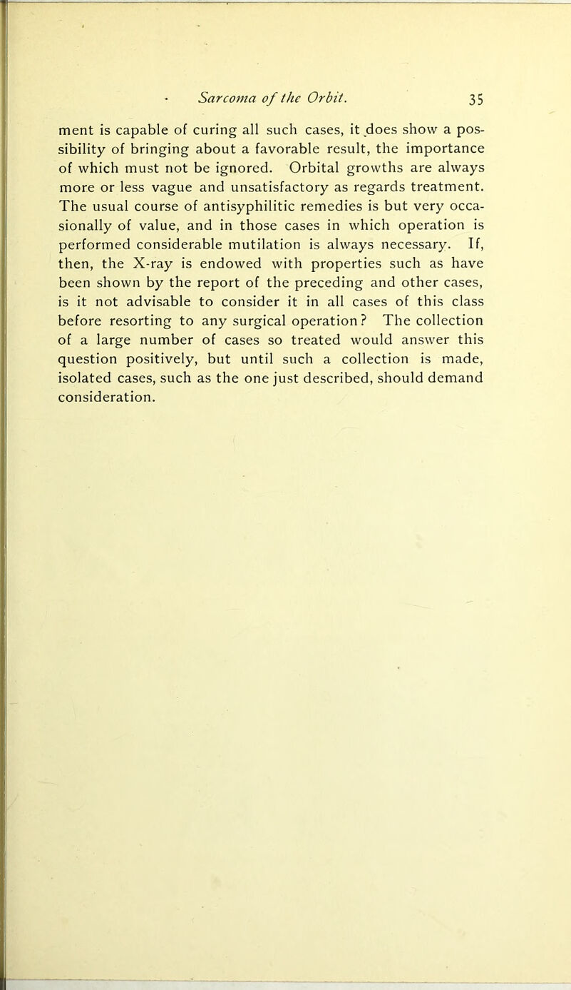 ment is capable of curing all such cases, it does show a pos- sibility of bringing about a favorable result, the importance of which must not be ignored. Orbital growths are always more or less vague and unsatisfactory as regards treatment. The usual course of antisyphilitic remedies is but very occa- sionally of value, and in those cases in which operation is performed considerable mutilation is always necessary. If, then, the X-ray is endowed with properties such as have been shown by the report of the preceding and other cases, is it not advisable to consider it in all cases of this class before resorting to any surgical operation ? The collection of a large number of cases so treated would answer this question positively, but until such a collection is made, isolated cases, such as the one just described, should demand consideration.