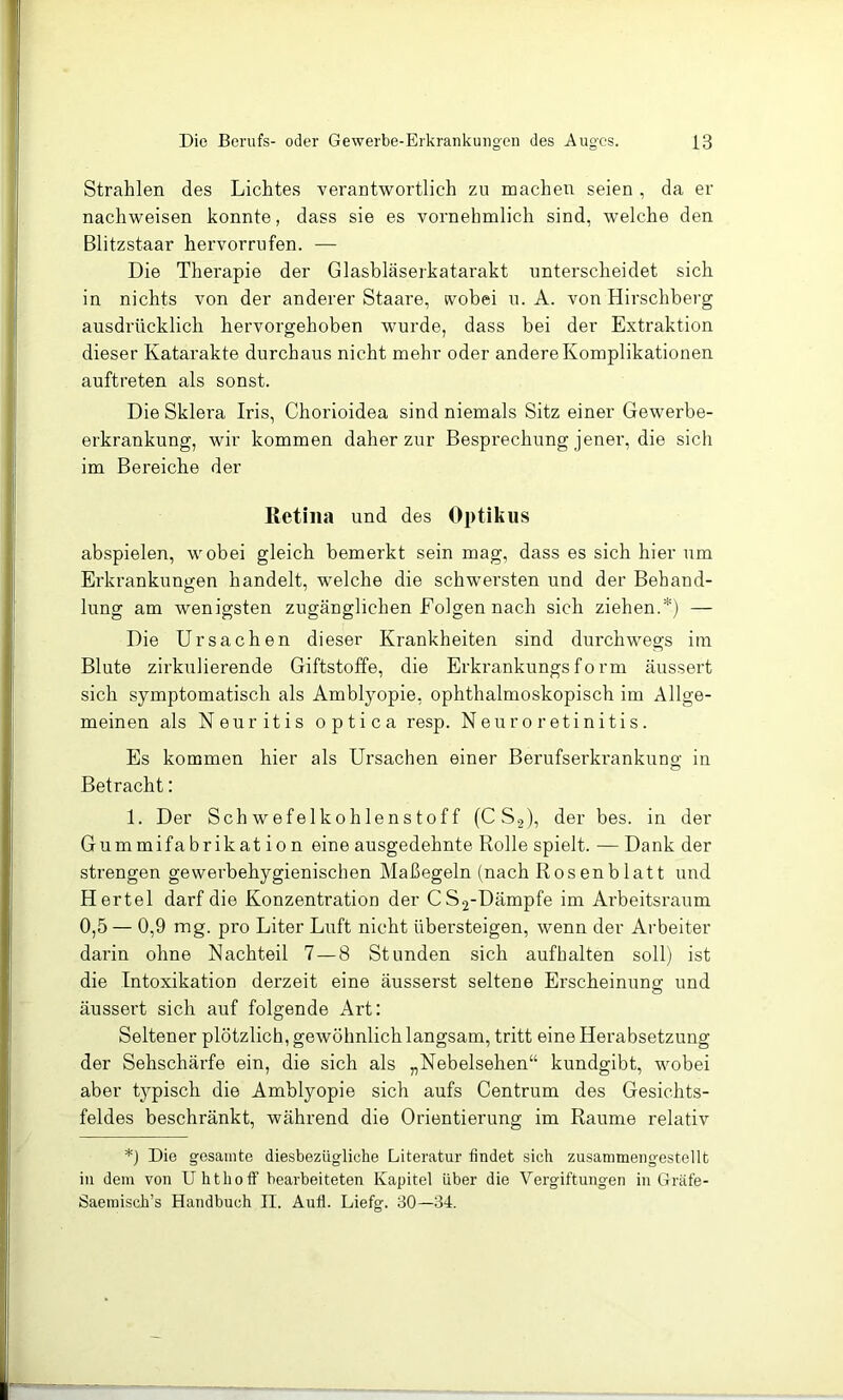 Strahlen des Lichtes verantwortlich zu machen seien , da er nachweisen konnte, dass sie es vornehmlich sind, welche den Blitzstaar hervorrufen. — Die Therapie der Glasbläserkatarakt unterscheidet sich in nichts von der anderer Staare, wobei u. A. von Hirschberg ausdrücklich hervorgehoben wurde, dass bei der Extraktion dieser Katarakte durchaus nicht mehr oder andere Komplikationen auftreten als sonst. Die Sklera Iris, Chorioidea sind niemals Sitz einer Gewerbe- erkrankung, wir kommen daher zur Besprechung jener, die sich im Bereiche der ßetma und des Optik US abspielen, wobei gleich bemerkt sein mag, dass es sich hier um Erkrankungen handelt, welche die schwersten und der Behand- lung am wenigsten zugänglichen Folgen nach sich ziehen.*) — Die Ursachen dieser Krankheiten sind durchwegs im Blute zirkulierende Giftstoffe, die Erkrankungsform äussert sich symptomatisch als Amblyopie, ophthalmoskopisch im Allge- meinen als Neuritis optica resp. Neuroretinitis. Es kommen hier als Ursachen einer Berufserkrankung in Betracht: 1. Der Schwefelkohlenstoff (C S2), der bes. in der Gummifabrikation eine ausgedehnte Rolle spielt. — Dank der strengen gewevbehygienischen Maßegeln (nach Rosenblatt und Hertel darf die Konzentration der CS2-Dämpfe im Arbeitsraum 0,5 — 0,9 mg. pro Liter Luft nicht übersteigen, wenn der Arbeiter darin ohne Nachteil 7 — 8 Stunden sich aufhalten soll) ist die Intoxikation derzeit eine äusserst seltene Erscheinung und äussert sich auf folgende Art: Seltener plötzlich, gewöhnlich langsam, tritt eine Herabsetzung der Sehschärfe ein, die sich als „Nebelsehen“ kundgibt, wobei aber typisch die Amblyopie sich aufs Centrum des Gesichts- feldes beschränkt, während die Orientierung im Raume relativ *) Die gesamte diesbezügliche Literatur findet sich zusammengestellt in dem von Uhthoff bearbeiteten Kapitel über die Vergiftungen in Gräfe- Saemisch’s Handbuch II. Aufl. Liefg. 30—34.