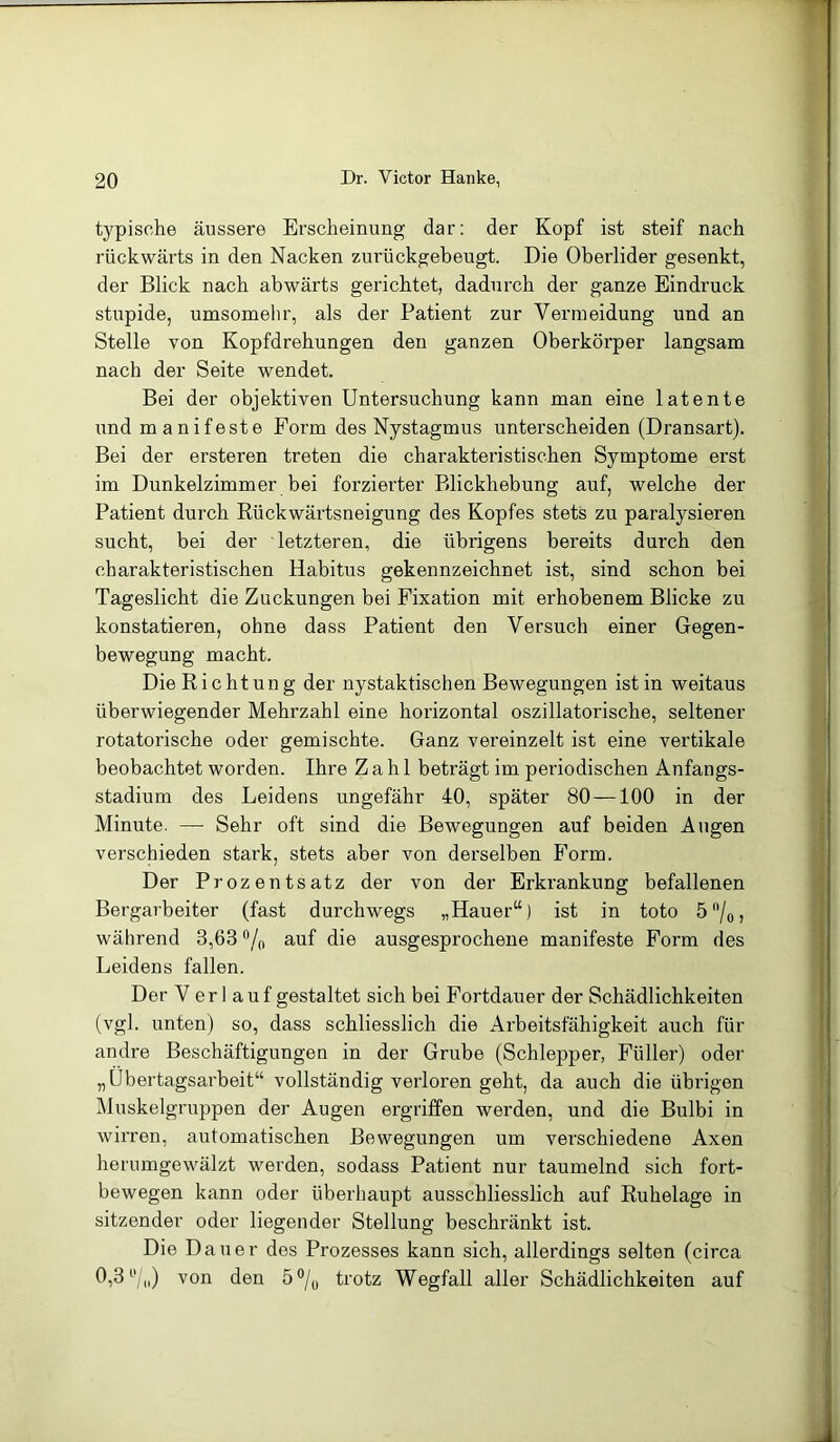 typische äussere Erscheinung dar: der Kopf ist steif nach rückwärts in den Nacken zimickgebeugt. Die Oberlider gesenkt, der Blick nach abwärts gerichtet, dadurch der ganze Eindruck stupide, umsomehr, als der Patient zur Vermeidung und an Stelle von Kopfdrehungen den ganzen Oberkörper langsam nach der Seite wendet. Bei der objektiven Untersuchung kann man eine latente und manifeste Form des Nystagmus unterscheiden (Dransart). Bei der ersteren treten die charakteristischen Symptome erst im Dunkelzimmer bei forzierter Blickhebung auf, welche der Patient durch Rückwärtsneigung des Kopfes stets zu paralysieren sucht, bei der letzteren, die übrigens bereits durch den charakteristischen Habitus gekennzeichnet ist, sind schon bei Tageslicht die Zuckungen bei Fixation mit erhobenem Blicke zu konstatieren, ohne dass Patient den Versuch einer Gegen- bewegung macht. Die Richtung der nystaktischen Bewegungen ist in weitaus überwiegender Mehrzahl eine horizontal oszillatorische, seltener rotatorische oder gemischte. Ganz vereinzelt ist eine vertikale beobachtet worden. Ihre Zahl beträgt im periodischen Anfangs- stadium des Leidens ungefähr 40, später 80 —100 in der Minute. — Sehr oft sind die Bewegungen auf beiden Augen verschieden stark, stets aber von derselben Form. Der Prozentsatz der von der Erkrankung befallenen Bergarbeiter (fast durchwegs „Hauer“) ist in toto 5°/0, während 8,68 % auf die ausgesprochene manifeste Form des Leidens fallen. Der Verl auf gestaltet sich bei Fortdauer der Schädlichkeiten (vgl. unten) so, dass schliesslich die Arbeitsfähigkeit auch für andre Beschäftigungen in der Grube (Schlepper, Füller) oder „Übertagsarbeit“ vollständig verloren geht, da auch die übrigen Muskelgruppen der Augen ergriffen werden, und die Bulbi in wirren, automatischen Bewegungen um verschiedene Axen herumgewälzt werden, sodass Patient nur taumelnd sich fort- bewegen kann oder überhaupt ausschliesslich auf Ruhelage in sitzender oder liegender Stellung beschränkt ist. Die Dauer des Prozesses kann sich, allerdings selten (circa 0,3 °/<i) von den 5 °/0 trotz Wegfall aller Schädlichkeiten auf