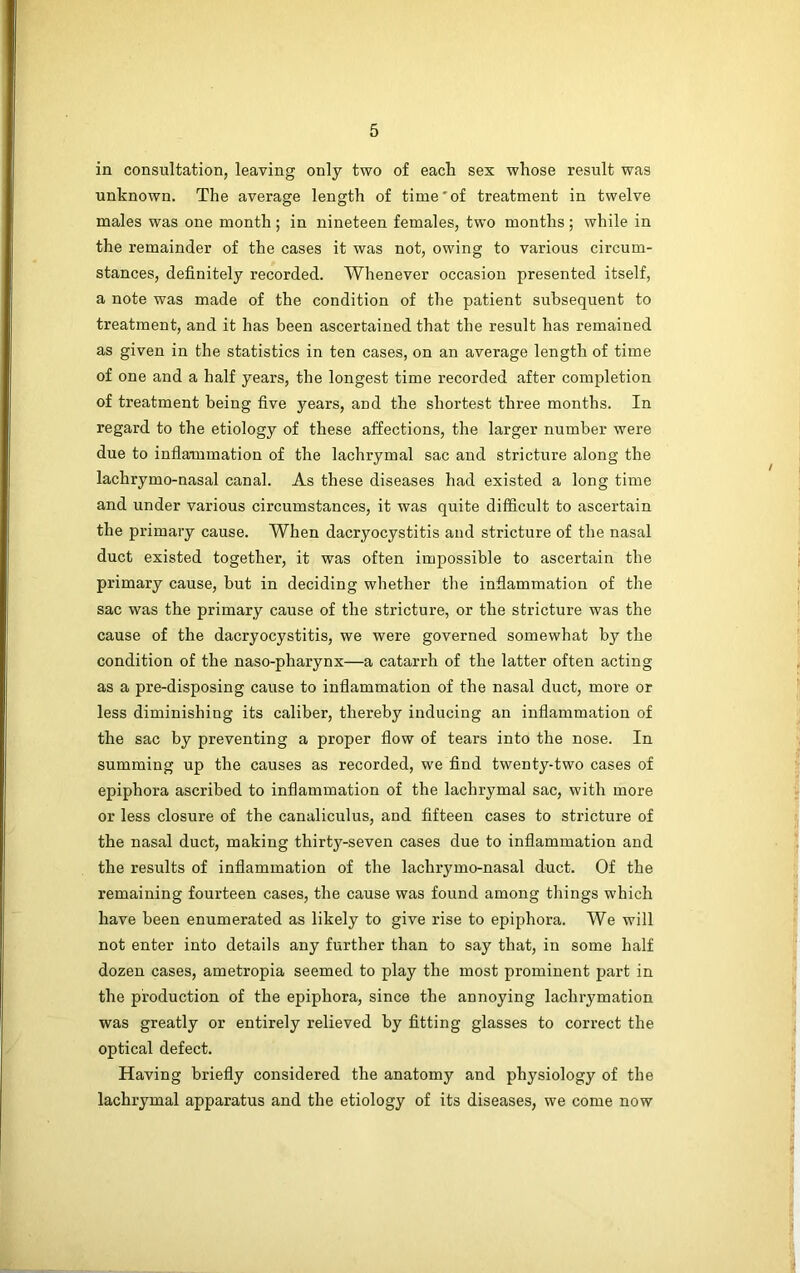 in consultation, leaving only two of each sex whose result was unknown. The average length of time'of treatment in twelve males was one month ; in nineteen females, two months; while in the remainder of the cases it was not, owing to various circum- stances, definitely recorded. Whenever occasion presented itself, a note was made of the condition of the patient subsequent to treatment, and it has been ascertained that the result has remained as given in the statistics in ten cases, on an average length of time of one and a half years, the longest time recorded after completion of treatment being five years, and the shortest three months. In regard to the etiology of these affections, the larger number were due to inflammation of the lachrymal sac and stricture along the lachrymo-nasal canal. As these diseases had existed a long time and under various circumstances, it was quite difficult to ascertain the primary cause. When dacryocystitis and stricture of the nasal duct existed together, it was often impossible to ascertain the primary cause, but in deciding whether the inflammation of the sac was the primary cause of the stricture, or the stricture was the cause of the dacryocystitis, we were governed somewhat by the condition of the naso-pharynx—a catarrh of the latter often acting as a pre-disposing cause to inflammation of the nasal duct, more or less diminishing its caliber, thereby inducing an inflammation of the sac by preventing a proper flow of tears into the nose. In summing up the causes as recorded, we find twenty-two cases of epiphora ascribed to inflammation of the lachrymal sac, with more or less closure of the canaliculus, and fifteen cases to stricture of the nasal duct, making thirty-seven cases due to inflammation and the results of inflammation of the lachrymo-nasal duct. Of the remaining fourteen cases, the cause was found among tilings which have been enumerated as likely to give rise to epiphora. We will not enter into details any further than to say that, in some half dozen cases, ametropia seemed to play the most prominent part in the production of the epiphora, since the annoying lachrymation was greatly or entirely relieved by fitting glasses to correct the optical defect. Having briefly considered the anatomy and physiology of the lachrymal apparatus and the etiology of its diseases, we come now