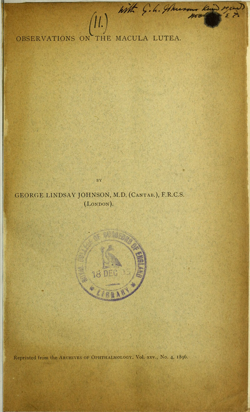 ——----- C* £■ $/A<*<***~ u) - OBSERVATIONS ON THE MACULA LUTEA. GEORGE LINDSAY JOHNSON, M.D. (Cantab.), F.R.C.S. (London). 8 Reprinted from the Archives of Ophthalmology, Vol. xxv,, No. 4, 1896.