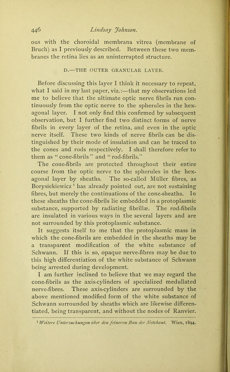ous with the choroidal membrana vitrea (membrane of Bruch) as I previously described. Between these two mem- branes the retina lies as an uninterrupted structure. D.—THE OUTER GRANULAR LAYER. Before discussing this layer I think it necessary to repeat, what I said in my last paper, viz.:—that my observations led me to believe that the ultimate optic nerve fibrils run con- tinuously from the optic nerve to the spherules in the hex- agonal layer. I not only find this confirmed by subsequent observation, but I further find two distinct forms of nerve fibrils in every layer of the retina, and even in the optic nerve itself. These two kinds of nerve fibrils can be dis- tinguished by their mode of insulation and can be traced to the cones and rods respectively. I shall therefore refer to them as “ cone-fibrils ” and “ rod-fibrils.” The cone-fibrils are protected throughout their entire course from the optic nerve to the spherules in the hex- agonal layer by sheaths. The so-called Muller fibres, as Borysiekiewicz 1 has already pointed out, are not sustaining fibres, but merely the continuations of the cone-sheaths. In these sheaths the cone-fibrils lie embedded in a protoplasmic substance, supported by radiating fibrillae. The rod-fibrils are insulated in various ways in the several layers and are not surrounded by this protoplasmic substance. It suggests itself to me that the protoplasmic mass in which the cone-fibrils are embedded in the sheaths may be a transparent modification of the white substance of Schwann. If this is so, opaque nerve-fibres may be due to this high differentiation of the white substance of Schwann being arrested during development. I am further inclined to believe that we may regard the cone-fibrils as the axis-cylinders of specialized medullated nerve-fibres. These axis-cylinders are surrounded by the above mentioned modified form of the white substance of Schwann surrounded by sheaths which are likewise differen- tiated, being transparent, and without the nodes of Ranvier. 1 Weite?-e Untersuchungen iiber den feineren Bau der Netzhaut. Wien, 1894.