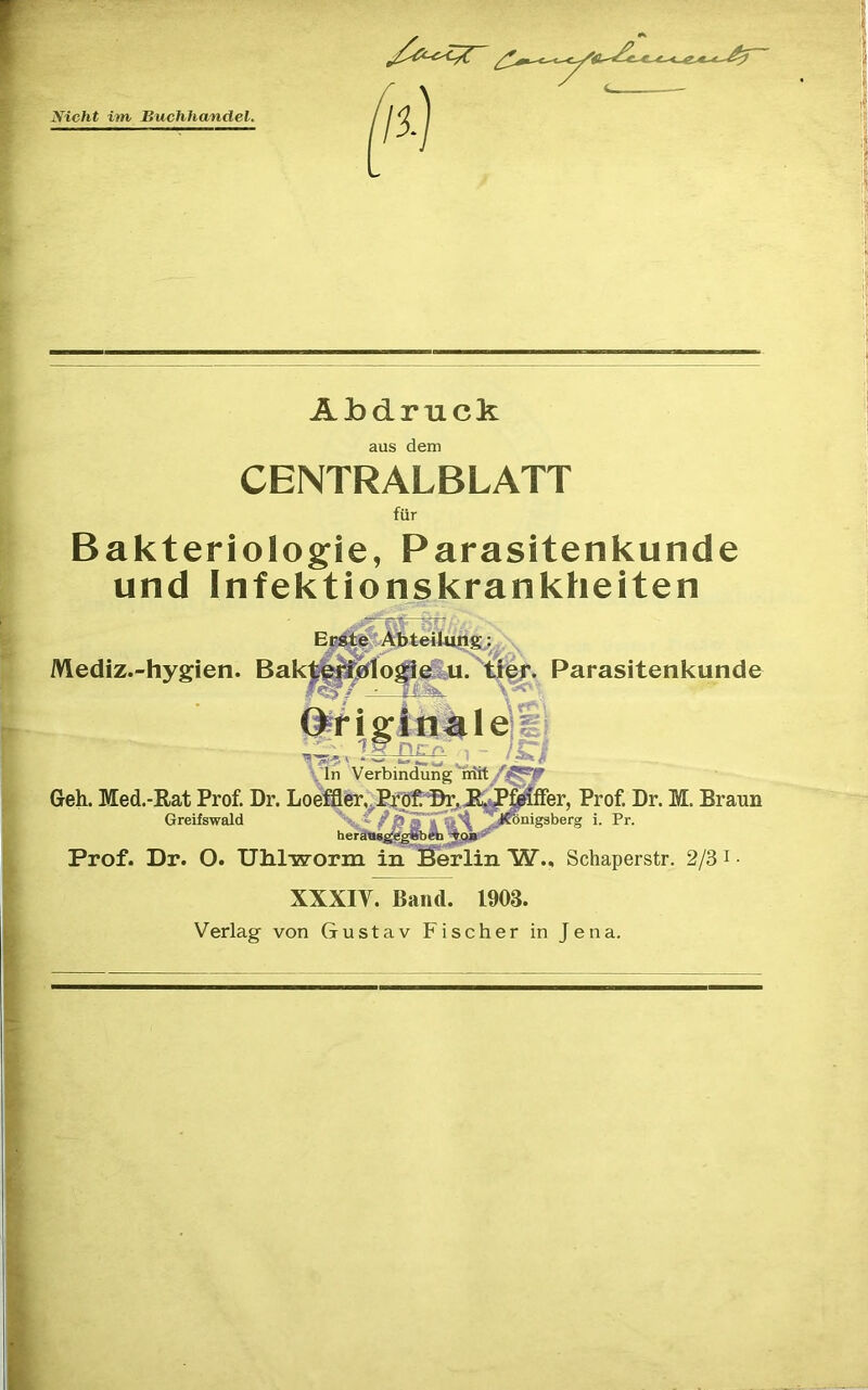 Abdruck aus dem CENTRALBLATT fur Bakteriologie, Parasitenkunde und Infektionskrankheiten Mediz.-hygien. Parasitenkunde FP/>, ■ i’- In Verbindung rriity'”^^ ~ ~ ifer, Prof. Dr. M. Braun ^nigaberg i. Pr. Prof. Dr. O. Ulilworm inS^lin W., Schaperstr. 2/3 i ■ Geh. Med.-Rat Prof Dr. Loeffler,^PfdfD^ Greifswald ' '*' ' XXXIV. Band. 1903. Verlag von Gustav Fischer in Jena.