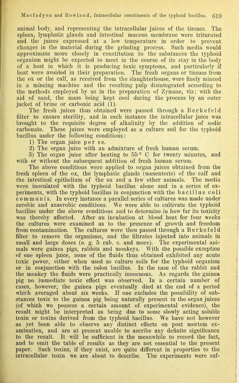 animal body, and representing the intracellular juices of the tissues. The spleen, lymphatic glands and intestinal mucous membrane were triturated and the juices expressed at a low temperature in order to prevent changes in the material during the grinding process. Such media would approximate more closely in constitution to the substances the typhoid organism might be expected to meet in the course of its stay in the body of a host in which it is producing toxic symptoms, and particularly if heat were avoided in their preparation. The fresh organs or tissues from the ox or the calf, as received from the slaughterhouse, were finely minced in a mincing machine and the resulting pulp disintegrated according to the methods employed by us in the preparation of Zymase, viz: with the aid of sand, the mass being kept cool during the process by an outer jacket of brine or carbonic acid (1). The fresh juices thus obtained were passed through a Berkefeld filter to ensure sterility, and in each instance the intracellular juice was brought to the requisite degree of alkalinity by the addition of sodic carbonate. These juices were employed as a culture soil for the typhoid bacillus under the following conditions: 1) The organ juice per se. 2) The organ juice with an admixture of fresh human serum. 3) The organ juice after heating to 55 C for twenty minutes, and with or without the subsequent addition of fresh human serum. The above conditions were applied to organ juices obtained from the fresh spleen of the ox, the lymphatic glands (mesenteric) of the calf and the intestinal epithelium of the ox and a few other animals. The media were inoculated with the typhoid bacillus alone and in a series of ex- periments, with the typhoid bacillus in conjunction with the bacillus coli communis. In every instance a parallel series of cultures was made under aerobic and anaerobic conditions. We were able to cultivate the typhoid bacillus under the above conditions and to determine in how far its toxicity was thereby affected. After an incubation at blood heat for four weeks the cultures were examined as to the presence of growth and freedom from contamination. The cultures were then passed through a Berkefeld filter to remove the organisms, and the filtrates injected into animals in small and large doses (e. g. 5 cub. c. and more). The experimental ani- mals were guinea pigs, rabbits and monkeys. With the possible exception of one spleen juice, none of the fluids thus obtained exhibited any acute toxic power, either when used as culture soils for the typhoid organism or in conjunction with the colon bacillus. In the case of the rabbit and the monkey the fluids were practically innocuous. As regards the guinea pig no immediate toxic effect was observed. In a certain number of cases, however, the guinea pigs eventually died at the end of a period which averaged about six weeks. If one excludes the possibility of sub- stances toxic to the guinea pig being naturally present in the organ juices (of which we possess a certain amount of experimental evidence), the result might be interpreted as being due to some slowly acting soluble toxin or toxins derived from the typhoid bacillus. We have not however as yet been able to observe any distinct effects on post mortem ex- amination, and are at present unable to ascribe any definite significance to the result. It will be sufficient in the meanwhile to record the fact, and to omit the table of results as they are not essential to the present paper. Such toxins, if they exist, are quite different in properties to the intracellular toxin we are about to describe. The experiments were suf-