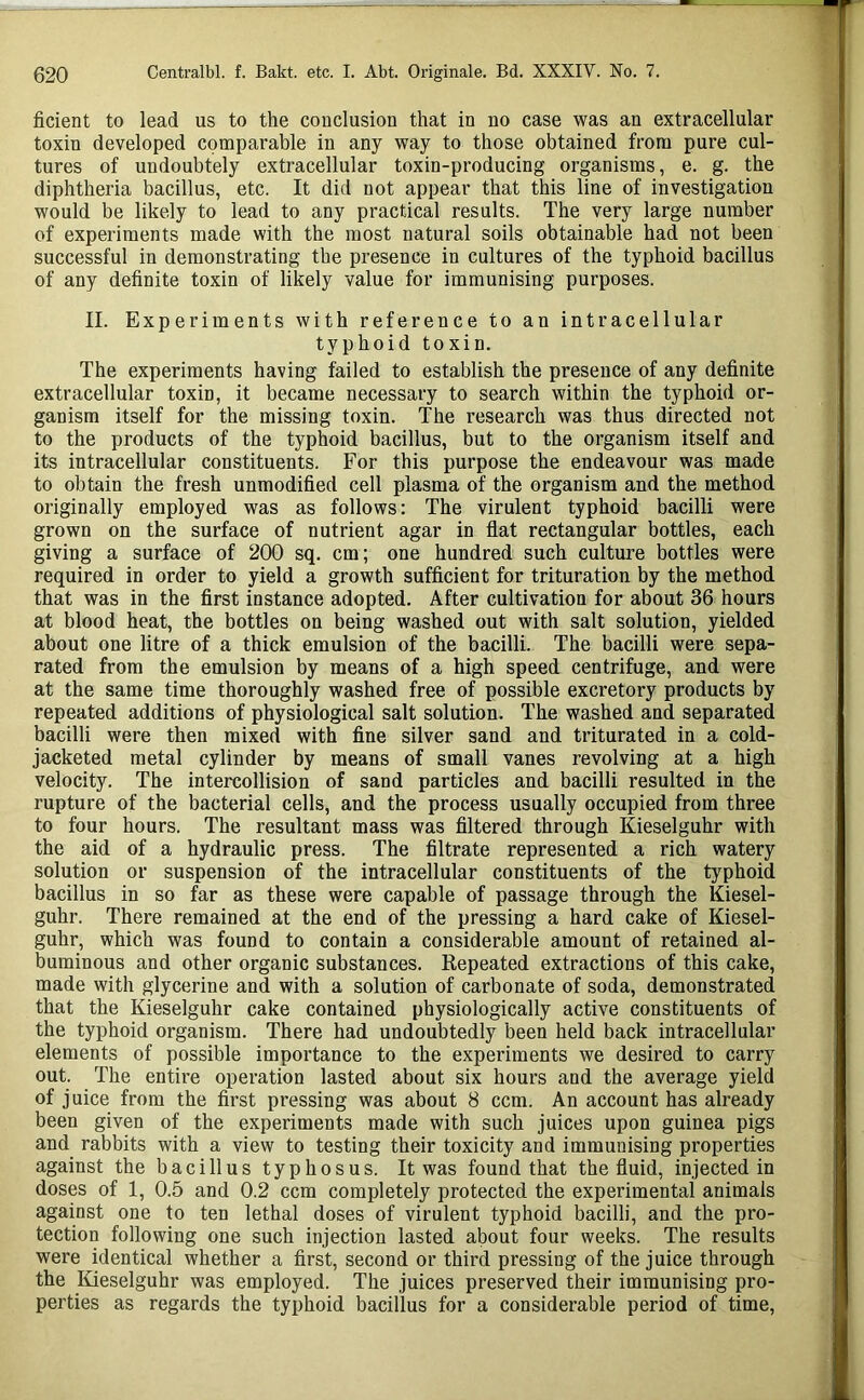 ficient to lead us to the couclusion that in no case was an extracellular toxin developed comparable in any way to those obtained from pure cul- tures of undoubtely extracellular toxin-producing organisms, e. g. the diphtheria bacillus, etc. It did not appear that this line of investigation would be likely to lead to any practical results. The very large number of experiments made with the most natural soils obtainable had not been successful in demonstrating the presence in cultures of the typhoid bacillus of any definite toxin of likely value for immunising purposes. II. Experiments with reference to an intracellular typhoid toxin. The experiments having failed to establish the presence of any definite extracellular toxin, it became necessary to search within the typhoid or- ganism itself for the missing toxin. The research was thus directed not to the products of the typhoid bacillus, but to the organism itself and its intracellular constituents. For this purpose the endeavour was made to obtain the fresh unmodified cell plasma of the organism and the method originally employed was as follows: The virulent typhoid bacilli were grown on the surface of nutrient agar in flat rectangular bottles, each giving a surface of 200 sq. cm; one hundred such culture bottles were required in order to yield a growth sufficient for trituration by the method that was in the first instance adopted. After cultivation for about 36 hours at blood heat, the bottles on being washed out with salt solution, yielded about one litre of a thick emulsion of the bacilli. The bacilli were sepa- rated from the emulsion by means of a high speed centrifuge, and were at the same time thoroughly washed free of possible excretory products by repeated additions of physiological salt solution. The washed and separated bacilli were then mixed with fine silver sand and triturated in a cold- jacketed metal cylinder by means of small vanes revolving at a high velocity. The intercollision of sand particles and bacilli resulted in the rupture of the bacterial cells, and the process usually occupied from three to four hours. The resultant mass was filtered through Kieselguhr with the aid of a hydraulic press. The filtrate represented a rich watery solution or suspension of the intracellular constituents of the typhoid bacillus in so far as these were capable of passage through the Kiesel- guhr. There remained at the end of the pressing a hard cake of Kiesel- guhr, which was found to contain a considerable amount of retained al- buminous and other organic substances. Repeated extractions of this cake, made with glycerine and with a solution of carbonate of soda, demonstrated that the Kieselguhr cake contained physiologically active constituents of the typhoid organism. There had undoubtedly been held back intracellular elements of possible importance to the experiments we desired to carry out. The entire operation lasted about six hours and the average yield of juice from the first pressing was about 8 ccm. An account has already been given of the experiments made with such juices upon guinea pigs and rabbits with a view to testing their toxicity and immunising properties against the bacillus typhosus. It was found that the fluid, injected in doses of 1, 0.5 and 0.2 ccm completely protected the experimental animals against one to ten lethal doses of virulent typhoid bacilli, and the pro- tection following one such injection lasted about four weeks. The results were identical whether a first, second or third pressing of the juice through the liieselguhr was employed. The juices preserved their immunising pro- perties as regards the typhoid bacillus for a considerable period of time,