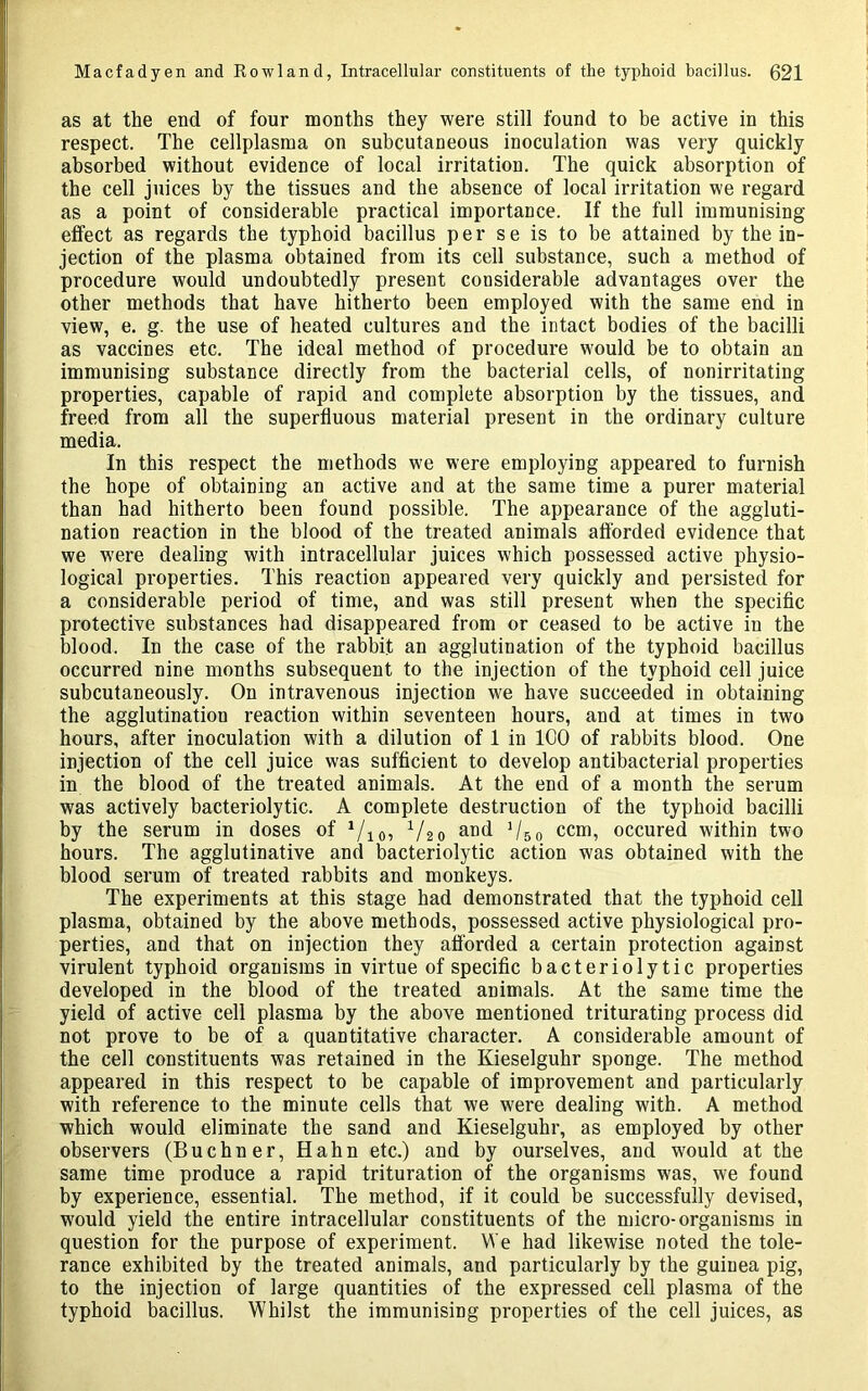as at the end of four months they were still found to be active in this respect. The cellplasraa on subcutaneous inoculation was very quickly absorbed without evidence of local irritation. The quick absorption of the cell juices by the tissues and the absence of local irritation we regard as a point of considerable practical importance. If the full immunising effect as regards the typhoid bacillus per se is to be attained by the in- jection of the plasma obtained from its cell substance, such a method of procedure would undoubtedly present considerable advantages over the other methods that have hitherto been employed with the same end in view, e. g. the use of heated cultures and the intact bodies of the bacilli as vaccines etc. The ideal method of procedure would be to obtain an immunising substance directly from the bacterial cells, of nonirritating properties, capable of rapid and complete absorption by the tissues, and freed from all the superfluous material present in the ordinary culture media. In this respect the methods we were employing appeared to furnish the hope of obtaining an active and at the same time a purer material than had hitherto been found possible. The appearance of the aggluti- nation reaction in the blood of the treated animals afforded evidence that we were dealing with intracellular juices which possessed active physio- logical properties. This reaction appeared very quickly and persisted for a considerable period of time, and was still present when the specific protective substances had disappeared from or ceased to be active in the blood. In the case of the rabbit an agglutination of the typhoid bacillus occurred nine months subsequent to the injection of the typhoid cell juice subcutaneously. On intravenous injection we have succeeded in obtaining the agglutination reaction within seventeen hours, and at times in two hours, after inoculation with a dilution of 1 in ICO of rabbits blood. One injection of the cell juice was sufficient to develop antibacterial properties in the blood of the treated animals. At the end of a month the serum was actively bacteriolytic. A complete destruction of the typhoid bacilli by the serum in doses of Vio? ^/2o and V50 ccm, occured within two hours. The agglutinative and bacteriolytic action was obtained with the blood serum of treated rabbits and monkeys. The experiments at this stage had demonstrated that the typhoid cell plasma, obtained by the above methods, possessed active physiological pro- perties, and that on injection they afforded a certain protection against virulent typhoid organisms in virtue of specific bacteriolytic properties developed in the blood of the treated animals. At the same time the yield of active cell plasma by the above mentioned triturating process did not prove to be of a quantitative character. A considerable amount of the cell constituents was retained in the Kieselguhr sponge. The method appeared in this respect to be capable of improvement and particularly with reference to the minute cells that we were dealing with. A method which would eliminate the sand and Kieselguhr, as employed by other observers (Buchner, Hahn etc.) and by ourselves, and would at the same time produce a rapid trituration of the organisms was, we found by experience, essential. The method, if it could be successfully devised, would yield the entire intracellular constituents of the micro-organisms in question for the purpose of experiment. We had likewise noted the tole- rance exhibited by the treated animals, and particularly by the guinea pig, to the injection of large quantities of the expressed cell plasma of the typhoid bacillus. Whilst the immunising properties of the cell juices, as