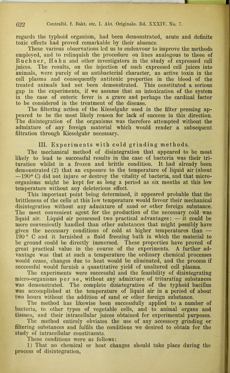 regards the typhoid organism, had been demonstrated, acute and definite toxic effects had proved remarkable by their absence. These various observations led us to endeavour to improve the methods employed, and to relinquish the procedure on lines analogous to those of Buchner, Hahn and other investigators in the study of expressed cell juices. The results, on the injection of such expressed cell juices into animals, were purely of an antibacterial character, an active toxin in the cell plasma and consequently antitoxic properties in the blood of the treated animals had not been demonstrated. This constituted a serious gap in the experiments, if we assume that an intoxication of the system in the case of enteric fever is a grave and perhaps the cardinal factor to be considered in the treatment of the disease. The filtering action of the Kieselguhr used in the filter pressing ap- peared to be the most likely reason for lack of success in this direction. The disintegration of the organisms was therefore attempted without the admixture of any foreign material which would render a subsequent filtration through Kieselguhr necessary. III. Experiments with cold grinding methods. The mechanical method of disintegration that appeared to be most likely to lead to successful results in the case of bacteria was their tri- turation whilst in a frozen and brittle condition. It had already been demonstrated (2) that an exposure to the temperature of liquid air (about —190® C) did not injure or destroy the vitality of bacteria, and that micro- organisms might be kept for as long a period as six months at this low temperature without any deleterious effect. This important point being determined, it appeared probable that the brittleness of the cells at this low temperature would favour their mechanical disintegration without any admixture of sand or other foreign substance. The most convenient agent for the production of the necessary cold was liquid air. Liquid air possessed two practical advantages: —it could be more conveniently handled than other substances that might possibly have given the necessary conditions of cold at higher temperatures than — 190 ® C and it furnished a fluid freezing bath in which the material to be ground could be directly immersed. These properties have proved of great practical value in the course of the experiments. A further ad- vantage was that at such a temperature the ordinary chemical processes would cease, changes due to heat would be eliminated, and the process if successful would furnish a quantitative yield of unaltered cell plasma. The experiments were successful and the feasibility of disintegrating micro-organisms per se, without any admixture of triturating substances was demonstrated. The complete disintegration of the typhoid bacillus was accomplished at the temperature of liquid air in a period of about two hours without the addition of sand or other foreign substance. The method has likewise been successfully applied to a number of bacteria, to other types of vegetable cells, and to animal organs and tissues, and their intracellular juices obtained for experimental purposes. The method entirely obviates the use of any accessory grinding or filtering substances and fulfils the conditions we desired to obtain for the study of intracellular constituents. These conditions were as follows: 1) That no chemical or heat changes should take place during the process of disintegration.