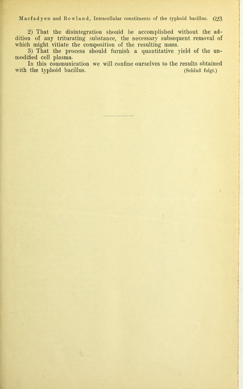 2) That the disintegration should be accomplished without the ad- dition of any triturating substance, the necessary subsequent removal of which might vitiate the composition of the resulting mass. 3) That the process should furnish a quantitative yield of the un- modified cell plasma. In this communication we will confine ourselves to the results obtained with the typhoid bacillus. (SchluB folgt.)