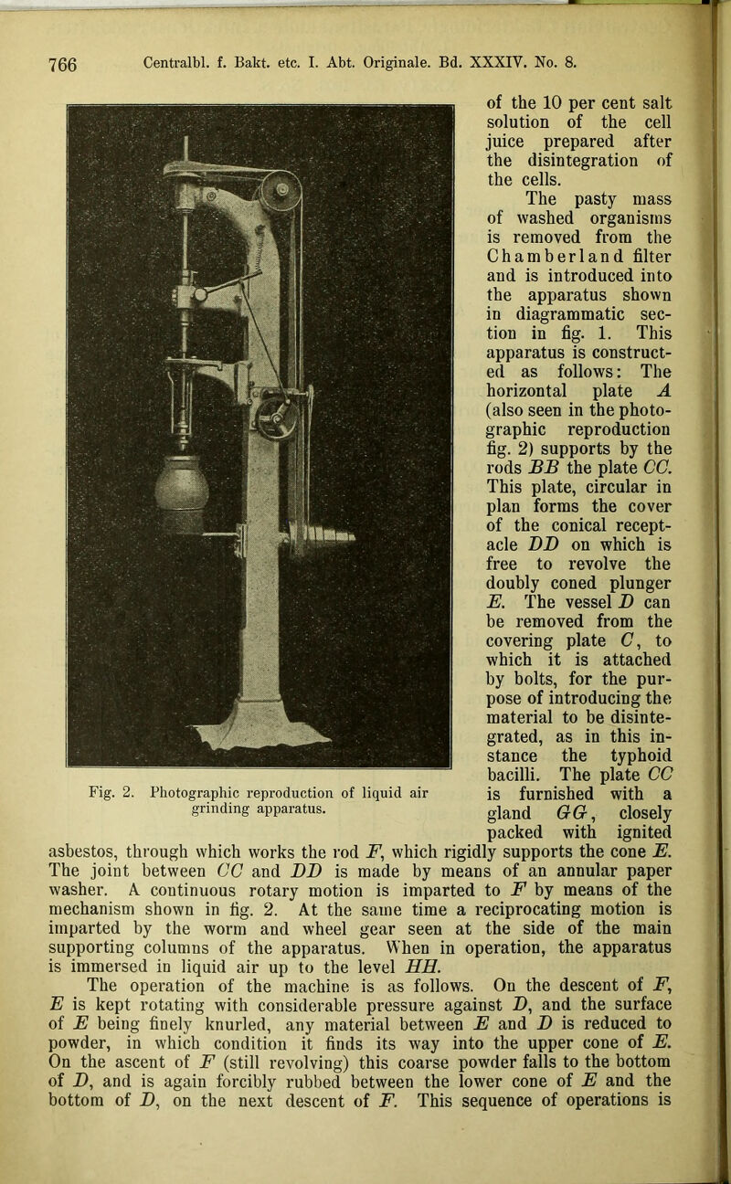 of the 10 per cent salt solution of the cell juice prepared after the disintegration of the cells. The pasty mass of washed organisms is removed from the Chamberland filter and is introduced into the apparatus shown in diagrammatic sec- tion in fig. 1. This apparatus is construct- ed as follows; The horizontal plate A (also seen in the photo- graphic reproduction fig. 2) supports by the rods BB the plate CC. This plate, circular in plan forms the cover of the conical recept- acle BD on which is free to revolve the doubly coned plunger E. The vessel B can be removed from the covering plate (7, to which it is attached by bolts, for the pur- pose of introducing the material to be disinte- grated, as in this in- stance the typhoid bacilli. The plate CC Fig. 2. Photographic reproduction of liquid air is furnished with a grinding apparatus. gland GG, closely packed with ignited asbestos, through which works the rod F, which rigidly supports the cone E. The joint between CC and BB is made by means of an annular paper washer. A continuous rotary motion is imparted to F by means of the mechanism shown in fig. 2. At the same time a reciprocating motion is imparted by the worm and wheel gear seen at the side of the main supporting columns of the apparatus. When in operation, the apparatus is immersed in liquid air up to the level HE. The operation of the machine is as follows. On the descent of E is kept rotating with considerable pressure against D, and the surface of E being finely knurled, any material between E and B is reduced to powder, in which condition it finds its way into the upper cone of E. On the ascent of F (still revolving) this coarse powder falls to the bottom of D, and is again forcibly rubbed between the lower cone of E and the bottom of J), on the next descent of F. This sequence of operations is