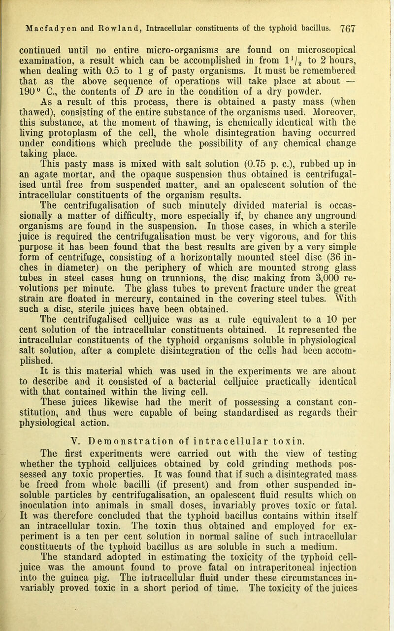 continued until no entire micro-organisms are found on microscopical examination, a result which can be accomplished in from 1^2 to 2 hours, when dealing with 0.5 to 1 g of pasty organisms. It must be remembered that as the above sequence of operations will take place at about — 190 C., the contents of D are in the condition of a dry powder. As a result of this process, there is obtained a pasty mass (when thawed), consisting of the entire substance of the organisms used. Moreover, this substance, at the moment of thawing, is chemically identical with the living protoplasm of the cell, the whole disintegration having occurred under conditions which preclude the possibility of any chemical change taking place. This pasty mass is mixed with salt solution (0.75 p. c.), rubbed up in an agate mortar, and the opaque suspension thus obtained is centrifugal- ised until free from suspended matter, and an opalescent solution of the intracellular constituents of the organism results. The centrifugalisation of such minutely divided material is occas- sionally a matter of difficulty, more especially if, by chance any unground organisms are found in the suspension. In those cases, in which a sterile juice is required the centrifugalisation must be very vigorous, and for this purpose it has been found that the best results are given by a very simple form of centrifuge, consisting of a horizontally mounted steel disc (36 in- ches in diameter) on the periphery of which are mounted strong glass tubes in steel cases hung on trunnions, the disc making from 3,000 re- volutions per minute. The glass tubes to prevent fracture under the great strain are floated in mercury, contained in the covering steel tubes. With such a disc, sterile juices have been obtained. The centrifugalised celljuice was as a rule equivalent to a 10 per cent solution of the intracellular constituents obtained. It represented the intracellular constituents of the typhoid organisms soluble in physiological salt solution, after a complete disintegration of the cells had been accom- plished. It is this material which was used in the experiments we are about to describe and it consisted of a bacterial celljuice practically identical with that contained within the living cell. These juices likewise had the merit of possessing a constant con- stitution, and thus were capable of being standardised as regards their physiological action. V. Demonstration of intracellular toxin. The first experiments were carried out with the view of testing whether the typhoid celljuices obtained by cold grinding methods pos- sessed any toxic properties. It was found that if such a disintegrated mass be freed from whole bacilli (if present) and from other suspended in- soluble particles by centrifugalisation, an opalescent fluid results which on inoculation into animals in small doses, invariably proves toxic or fatal. It was therefore concluded that the typhoid bacillus contains within itself an intracellular toxin. The toxin thus obtained and employed for ex- periment is a ten per cent solution in normal saline of such intracellular constituents of the typhoid bacillus as are soluble in such a medium. The standard adopted in estimating the toxicity of the typhoid cell- juice was the amount found to prove fatal on intraperitoneal injection into the guinea pig. The intracellular fluid under these circumstances in- variably proved toxic in a short period of time. The toxicity of the juices