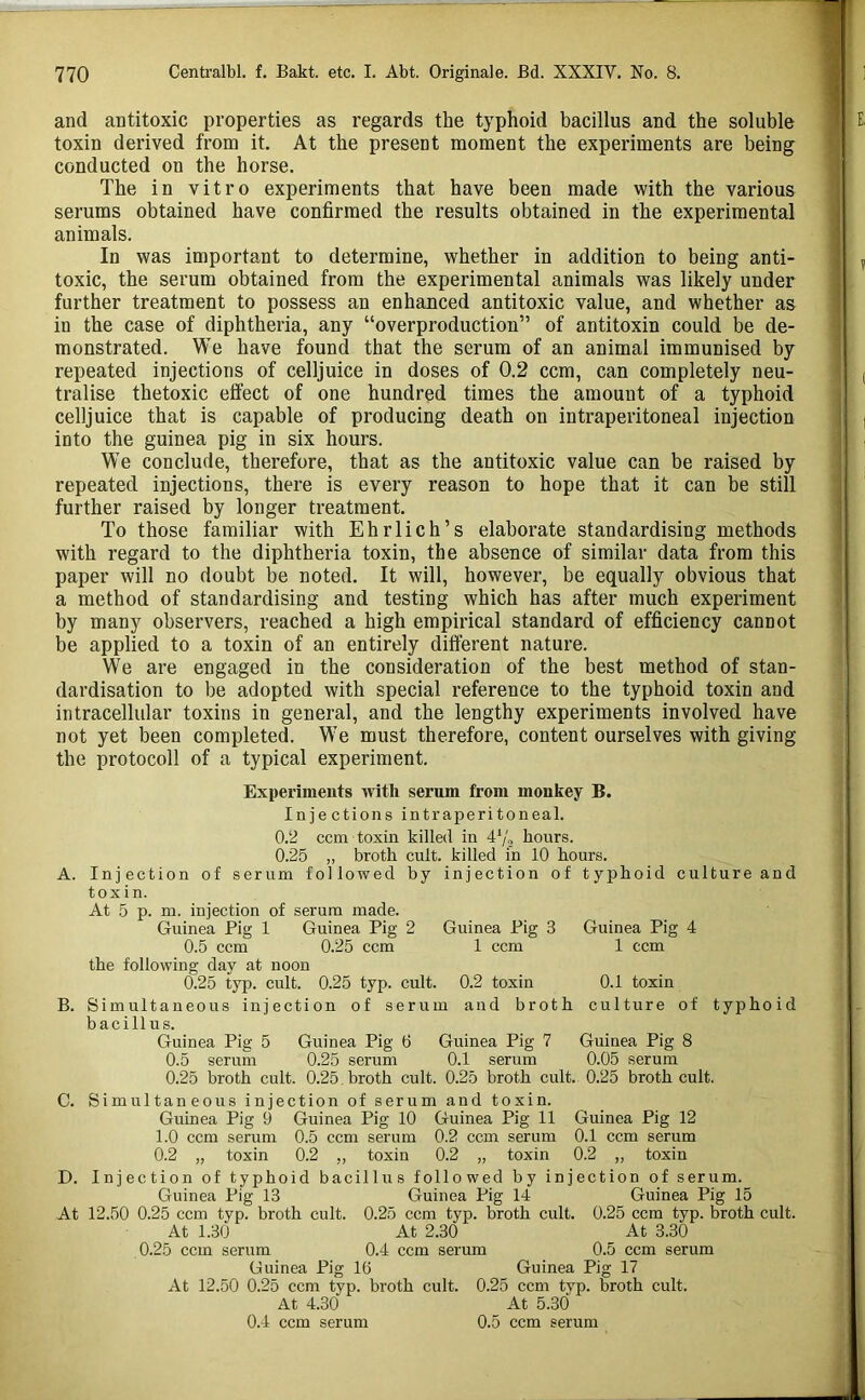 and antitoxic properties as regards the typhoid bacillus and the soluble 1 toxin derived frono it. At the present moment the experiments are being •; conducted on the horse. The in vitro experiments that have been made with the various serums obtained have confirmed the results obtained in the experimental animals. i In was important to determine, whether in addition to being anti- ' , toxic, the serum obtained from the experimental animals was likely under further treatment to possess an enhanced antitoxic value, and whether as ' in the case of diphtheria, any “overproduction” of antitoxin could be de- monstrated. We have found that the serum of an animal immunised by repeated injections of celljuice in doses of 0.2 ccm, can completely neu- j ( tralise thetoxic effect of one hundred times the amount of a typhoid celljuice that is capable of producing death on intraperitoneal injection | into the guinea pig in six hours. i We conclude, therefore, that as the antitoxic value can be raised by repeated injections, there is every reason to hope that it can be still further raised by longer treatment. ' To those familiar with Ehrlich’s elaborate standardising methods with regard to the diphtheria toxin, the absence of similar data from this paper will no doubt be noted. It will, however, be equally obvious that a method of standardising and testing which has after much experiment by many observers, reached a high empirical standard of efficiency cannot be applied to a toxin of an entirely different nature. We are engaged in the consideration of the best method of stan- dardisation to be adopted with special reference to the typhoid toxin and intracellular toxins in general, and the lengthy experiments involved have not yet been completed. We must therefore, content ourselves with giving the protocoil of a typical experiment. Experiments with serum from monkey B. Injections intraperitoneal. 0.2 ccm toxin killed in 4^2 hours. 0.25 „ broth cult, killed in 10 hours. A. Injection of serum followed by injection of typhoid culture and toxin. At 5 p. m. injection of serum made. Guinea Pig 1 Guinea Pig 2 Guinea Pig 3 Guinea Pig 4 0.5 ccm 0.25 ccm 1 ccm 1 ccm the following day at noon 0.25 typ. cult. 0.25 typ. cult. 0.2 toxin 0.1 toxin B. Simultaneous injection of serum and broth culture of typhoid bacillus. Guinea Pig 5 Guinea Pig 6 Guinea Pig 7 Guinea Pig 8 0.5 seruni 0.25 serum 0.1 serum 0.05 serum 0.25 broth cult. 0.25. broth cult. 0.25 broth cult. 0.25 broth cult. C. Simultaneous injection of serum and toxin. Guinea Pig 9 Guinea Pig 10 Guinea Pig 11 Guinea Pig 12 1.0 ccm serum 0.5 ccm serum 0.2 ccm serum 0.1 ccm serum 0.2 „ toxin 0.2 ,, toxin 0.2 „ toxin 0.2 „ toxin D. Injection of typhoid bacillus followed by injection of serum. Guinea Pig 13 Guinea Pig 14 Guinea Pig 15 At 12.50 0.25 ccm typ. broth cult. 0.25 ccm typ. broth cult. 0.25 ccm typ. broth cult. At 1.30 At 2.30 At 3.30 0.25 ccm serum 0.4 ccm serum 0.5 ccm serum Guinea Pig 16 Guinea Pig 17 At 12.50 0.25 ccm typ. broth cult. 0.25 ccm typ. moth cult. At 4.30 At 5.30 0.4 ccm serum 0.5 ccm serum