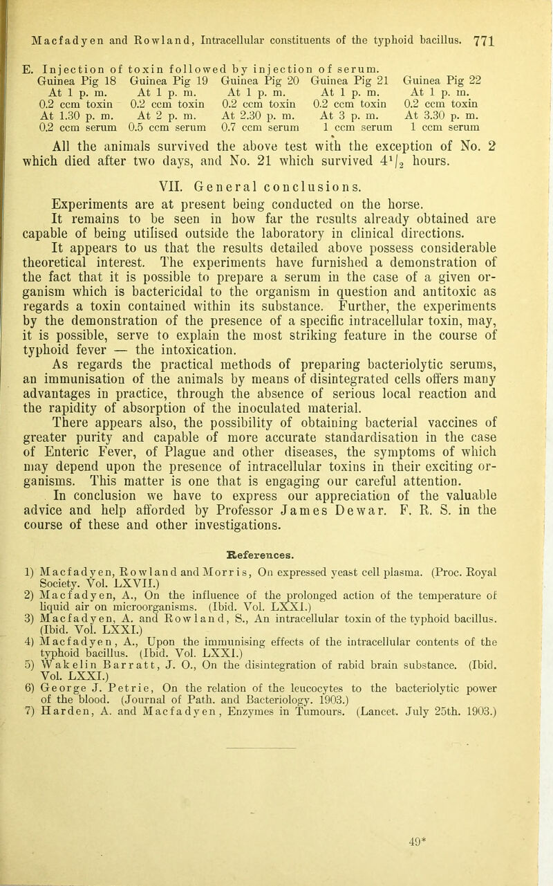 E. Injection of toxin followed by injection of serum. Guinea Pig 18 Guinea Pig 19 Guinea Pig 20 Guinea Pig 21 Guinea Pig 22 At 1 p. m. At 1 p. m. At 1 p. m. At 1 p. m. At 1 p. m. 0.2 ccm toxin 0.2 ccm toxin 0.2 ccm toxin 0.2 ccm toxin 0.2 ccm toxin At 1.30 p. m. At 2 p. m. At 2.30 p. m. At 3 p. m. At 3.30 p. m. 0.2 ccm serum 0.5 ccm serum 0.7 ccm serum 1 ccm serum 1 ccm serum All the animals survived the above test with the exception of No. 2 which died after two days, and No. 21 which survived d'/j hours. VII. General conclusions. Experiments are at present being conducted on the horse. It remains to be seen in how far the results already obtained are capable of being utilised outside the laboratory in clinical directions. It appears to us that the results detailed above possess considerable theoretical interest. The experiments have furnished a demonstration of the fact that it is possible to prepare a serum in the case of a given or- ganism which is bactericidal to the organism in question and antitoxic as regards a toxin contained within its substance. Further, the experiments by the demonstration of the presence of a specific intracellular toxin, may, it is possible, serve to explain the most striking feature in the course of typhoid fever — the intoxication. As regards the practical methods of preparing bacteriolytic serums, an immunisation of the animals by means of disintegrated cells offers many advantages in practice, through the absence of serious local reaction and the rapidity of absorption of the inoculated material. There appears also, the possibility of obtaining bacterial vaccines of greater purity and capable of more accurate standardisation in the case of Enteric Fever, of Plague and other diseases, the symptoms of which may depend upon the presence of intracellular toxins in their exciting or- ganisms. This matter is one that is engaging our careful attention. In conclusion we have to express our appreciation of the valuable advice and help afforded by Professor James Dewar. F. R. S. in the course of these and other investigations. References. 1) Macfadyen, Rowland andMorris, On expressed yeast cell plasma. (Proc. Royal Society. Vol. LXVII.) 2) Macfadyen, A., On the influence of the prolonged action of the temperature of liquid air on microorganisms. (Ibid. Vol. LXXI.) 3) Macfadyen, A. and Rowland, S., An intracellular toxin of the typhoid bacillus. (Ibid. Vol. LXXI.) 4) Macfadyen, A., Upon the immunising effects of the intracellular contents of the typhoid bacillus. (Ibid. Vol. LXXI.) 5) Wakelin Barratt, J. 0., On the disintegration of rabid brain substance. (Ibid. Vol. LXXI.) 6) George J. Petrie, On the relation of the leucocytes to the bacteriolytic power of the blood. (Journal of Path, and Bacteriology. 1903.) 7) Harden, A. and Macfadyen, Enzymes in Tumours. (Lancet. July 25th. 1903.) 49^