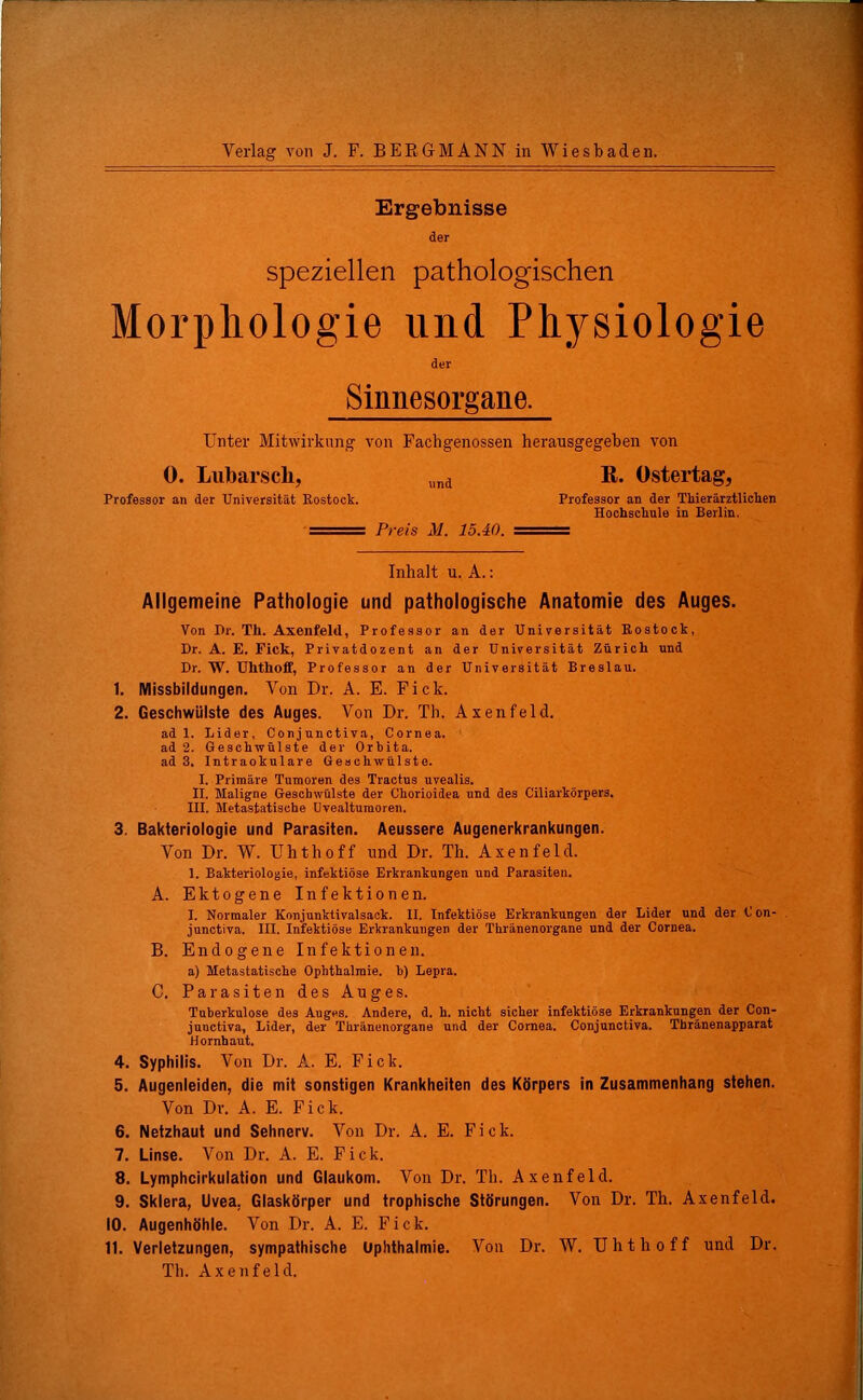 Verlag von J. F. BERGMANN in Wiesbaden. Ergebnisse der speziellen pathologischen Morphologie und Physiologie der Sinnesorgane. Unter Mitwirkung von Fachgenossen herausgegeben von 0. Lubarscli, Professor an der Universität Rostock. und Preis M. 15.40. R. Ostertag, Professor an der Tliierärztliclien Hochschule in Berlin. Inhalt u. A.: Allgemeine Pathologie und pathologische Anatomie des Auges. Von Pr. Th. Axenfeld, Professor an der Universität Rostock, Dr. A. E. Fick, Privatdozent an der Universität Zürich und Dr. W. Uktlioff, Professor an der Universität Breslau. 1. Missbildungen. Von Dr. A. E. Fick. 2. Geschwülste des Auges. Von Dr. Th. Axenfeld. ad 1. Lider, Conjunctiva, Cornea, ad 2. Geschwülste der Orbita, ad 3. Intraokulare Geschwülste. I. Primäre Tumoren des Tractus uvealis. II. Maligne Geschwülste der Chorioidea und des Ciliarkörpers. III. Metastatisehe Uvealturaoren. 3. Bakteriologie und Parasiten. Aeussere Augenerkrankungen. Von Dr. W. Uhthoff und Dr. Th. Axenfeld. 1. Bakteriologie, infektiöse Erkrankungen und Parasiten. A. Ektogene Infektionen. I. Normaler Konjunktivalsack. II. Infektiöse Erkrankungen der Lider und der (J on- junctiva. III. Infektiöse Erkrankungen der Thränenorgane und der Cornea. B. Endogene Infektionen. a) Metastatische Ophthalmie, h) Lepra. C. Parasiten des Auges. Tuberkulose des Auges. Andere, d, h. nicht sicher infektiöse Erkrankungen der Con- junctiva, Lider, der Thränenorgane und der Cornea. Conjunctiva. Thranenapparat Hornhaut. 4. Syphilis. Von Dr. A. E. Fick. 5. Augenleiden, die mit sonstigen Krankheiten des Körpers in Zusammenhang stehen. Von Dv. A. E. Fick. 6. Netzhaut und Sehnerv. Von Dr. A. E. Fick. 7. Linse. Von Dr. A. E. Fick. 8. Lymphcirkulation und Glaukom. Von Dr. Th. Axenfeld. 9. Sklera, Uvea, Glaskörper und trophische Störungen. Von Dr. Th. Axenfeld. 10. Augenhöhle. Von Dr. A. E. Fick. 11. Verletzungen, sympathische Uphthalmie. Von Dr. W. Uhthoff und Dr. Th. Axenfeld.