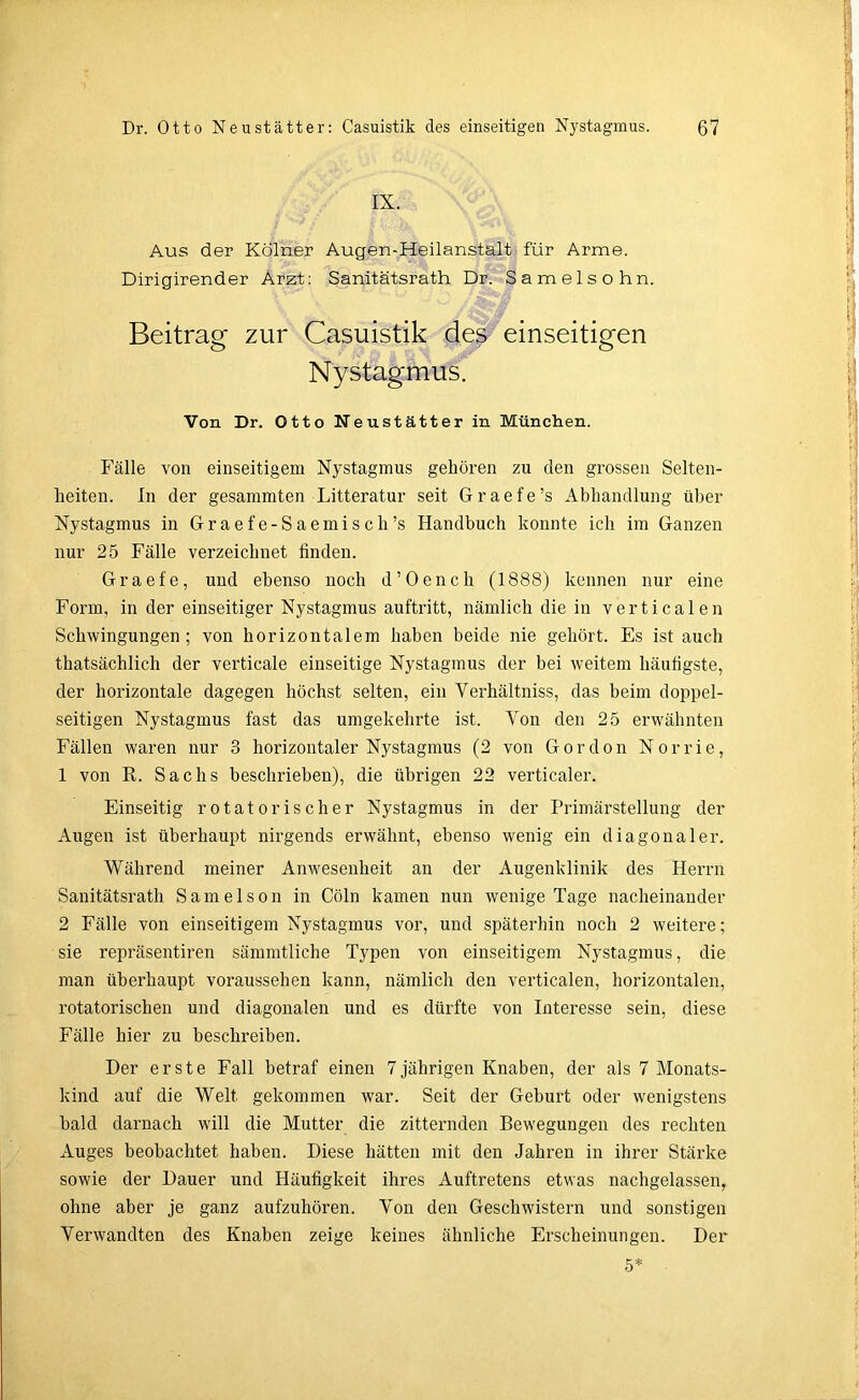 IX. Aus der Kölner Augen-Heilanstalt für Arme. Dirigirender Arzt: Sanitätsrath Dr. Samelsohn. Beitrag zur Casuistik des einseitigen Nystagmus. Von Dr. Otto Neustätter in München. Fälle von einseitigem Nystagmus gehören zu den grossen Selten- heiten. In der gesammten Litteratur seit Graefe’s Abhandlung über Nystagmus in Graefe-Saemisch’s Handbuch konnte ich im Ganzen nur 25 Fälle verzeichnet finden. Graefe, und ebenso noch d’Oench (1888) kennen nur eine Form, in der einseitiger Nystagmus auftritt, nämlich die in verticalen Schwingungen; von horizontalem haben beide nie gehört. Es ist auch thatsächlich der verticale einseitige Nystagmus der bei weitem häufigste, der horizontale dagegen höchst selten, ein Verhältnis, das heim doppel- seitigen Nystagmus fast das umgekehrte ist. Von den 25 erwähnten Fällen waren nur 3 horizontaler Nystagmus (2 von Gordon Norrie, 1 von R. Sachs beschrieben), die übrigen 22 verticaler. Einseitig rotatorischer Nystagmus in der Primärstellung der Augen ist überhaupt nirgends erwähnt, ebenso wenig ein diagonaler. Während meiner Anwesenheit an der Augenklinik des Herrn Sanitätsrath Samelson in Cöln kamen nun wenige Tage nacheinander 2 Fälle von einseitigem Nystagmus vor, und späterhin noch 2 weitere; sie repräsentiren sämmtliche Typen von einseitigem Nystagmus, die man überhaupt voraussehen kann, nämlich den verticalen, horizontalen, rotatorischen und diagonalen und es dürfte von Interesse sein, diese Fälle hier zu beschreiben. Der erste Fall betraf einen 7jährigen Knaben, der als 7 Monats- kind auf die Welt gekommen war. Seit der Geburt oder wenigstens bald darnach will die Mutter die zitternden Bewegungen des rechten Auges beobachtet haben. Diese hätten mit den Jahren in ihrer Stärke sowie der Dauer und Häufigkeit ihres Auftretens etwas nachgelassen, ohne aber je ganz aufzuhören. Von den Geschwistern und sonstigen Verwandten des Knaben zeige keines ähnliche Erscheinungen. Der 5*