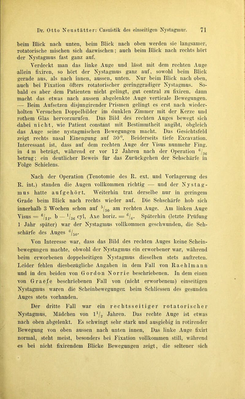 ■beim Blick nach unten, beim Blick nach oben werden sie langsamer, rotatorische mischen sich dazwischen; auch beim Blick nach rechts hört der Nystagmus fast ganz auf. Verdeckt man das linke Auge und lässt mit dem rechten Auge allein fixiren, so hört der Nystagmus ganz auf, sowohl beim Blick gerade aus, als nach innen, aussen, unten. Nur beim Blick nach oben, auch bei Fixation öfters rotatorischer geringgradiger Nystagmus. So- bald es aber dem Patienten nicht gelingt, gut central zu fixiren, dann macht das etwas nach aussen abgelenkte Auge verticale Bewegungen. — Beim Aufsetzen disjungirender Prismen gelingt es erst nach wieder- holten Versuchen Doppelbilder im dunklen Zimmer mit der Kerze und rothem Glas hervorzurufen. Das Bild des rechten Auges bewegt sich ■dabei nicht, wie Patient constant mit Bestimmtheit angibt, obgleich das Auge seine nystagmischen Bewegungen macht. Das Gesichtsfeld zeigt rechts nasal Einengung auf 30°. Beiderseits tiefe Excavation. Interessant ist, dass auf dem rechten Auge der Visus nunmehr Fing, in 4 m beträgt, während er vor 12 Jahren nach der Operation e/36 betrug; ein deutlicher Beweis für das Zurückgehen der Sehschärfe in Folge Schielens. Nach der Operation (Tenotomie des R. ext. und Vorlagerung des R. int.) standen die Augen vollkommen richtig ■— und der Nystag- mus hatte aufgehört. Weiterhin trat derselbe nur in geringem Grade beim Blick nach rechts wieder auf. Die Sehschärfe hob sich innerhalb 3 Wochen schon auf °/s o am rechten Auge. Am linken Auge Visus = 6/12, b — Vgg cyl, Axe horiz. = 6/6. Späterhin (letzte Prüfung 1 Jahr später) war der Nystagmus vollkommen geschwunden, die Seh- schärfe des Auges 6/50. Von Interesse war, dass das Bild des rechten Auges keine Schein- bewegungen machte, obwohl der Nystagmus ein erworbener war, während beim erworbenen doppelseitigen Nystagmus dieselben stets auftreten. Leider fehlen diesbezügliche Angaben in dem Fall von Raehlmann und in den beiden von Gordon Norrie beschriebenen. In dem einen von Graefe beschriebenen Fall von (nicht erworbenem) einseitigen Nystagmus waren die Scheinbewegungen beim Schliessen des gesunden Auges stets vorhanden. Der dritte Fall war ein rechtsseitiger rotatorischer Nystagmus. Mädchen von l1/2 Jahren. Das rechte Auge ist etwas nach oben abgelenkt. Es schwingt sehr stark und ausgiebig in rotirender Bewegung von oben aussen nach unten innen. Das linke Auge fixirt normal, steht meist, besonders bei Fixation vollkommen still, während •es bei nicht fixirendem Blicke Bewegungen zeigt, die seltener sich