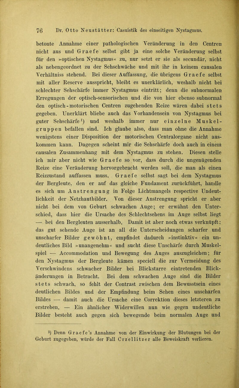 betonte Annahme einer pathologischen Veränderung in den Centren nicht aus und Graefe selbst gibt ja eine solche Veränderung selbst für den »optischen Nystagmus« zu, nur setzt er sie als secundär, nicht als nebengeordnet zu der Sehschwache und mit ihr in keinem causalen Verhältniss stehend. Bei dieser Auffassung, die übrigens Graefe selbst mit aller Reserve ausspricht, bleibt es unerklärlich, weshalb nicht bei schlechter Sehschärfe immer Nystagmus eintritt; denn die subnormalen Erregungen der optisch-sensorischen und die von hier ebenso subnormal den optisch - motorischen Centren zugehenden Reize wären dabei stets gegeben. Unerklärt bliebe auch das Vorhandensein von Nystagmus bei guter Sehschärfe1) und weshalb immer nur einzelne Muskel- gruppen befallen sind. Ich glaube also, dass man ohne die Annahme wenigstens einer Disposition der motorischen Centralorgane nicht aus- kommen kann. Dagegen scheint mir die Sehschärfe doch auch in einem causalen Zusammenhang mit dem Nystagmus zu stehen. Diesen stelle ich mir aber nicht wie Graefe so vor, dass durch die ungenügenden Reize eine Veränderung hervorgebracht werden soll, die man als einen Reizzustand auffassen muss. Graefe selbst sagt bei dem Nystagmus der Bergleute, den er auf das gleiche Fundament zurückführt, handle es sich um Anstrengung in Folge Lichtmangels respective Undeut- lichkeit der Netzhautbilder. Von dieser Anstrengung spricht er aber nicht bei dem von Geburt schwachen Auge; er erwähnt den Unter- schied, dass hier die Ursache des Schlechtsehens im Auge selbst liegt — bei den Bergleuten ausserhalb. Damit ist aber noch etwas verknüpft: das gut sehende Auge ist an all die Unterscheidungen scharfer und unscharfer Bilder gewöhnt, empfindet dadurch »instinktiv« ein un- deutliches Bild »unangenehm« und sucht diese Unschärfe durch Muskel- spiel — Accommodation und Bewegung des Auges auszugleichen; für den Nystagmus der Bergleute kämen speciell die zur Vermeidung des Verschwindens schwacher Bilder bei Blickstarre eintretenden Blick- änderungen in Betracht. Bei dem schwachen Auge sind die Bilder stets schwach, so fehlt der Contrast zwischen dem Bewusstsein eines deutlichen Bildes und der Empfindung beim Sehen eines unscharfen Bildes — damit auch die Ursache eine Correktion dieses letzteren zu erstreben. ■— Ein ähnlicher Widerwillen nun wie gegen undeutliche Bilder besteht auch gegen sich bewegende beim normalen Auge und b Denn Graefe’s Annahme von dev Einwirkung der Blutungen bei der Geburt zugegeben, würde der Fall Crzellitzer alle Beweiskraft verlieren.