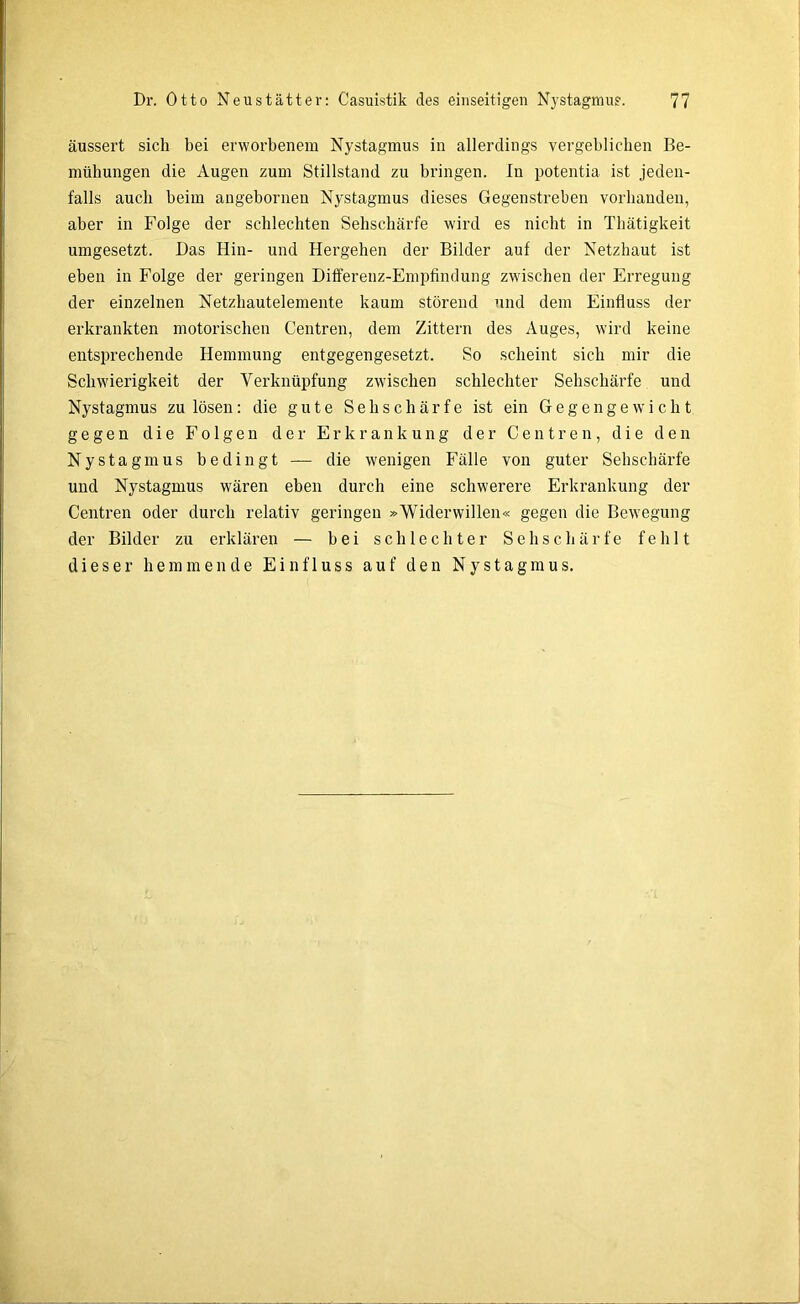 äussert sich bei erworbenem Nystagmus in allerdings vergeblichen Be- mühungen die Augen zum Stillstand zu bringen, ln potentia ist jeden- falls auch beim angebornen Nystagmus dieses Gegenstreben vorhanden, aber in Folge der schlechten Sehschärfe wird es nicht in Thätigkeit umgesetzt. Das Hin- und Hergehen der Bilder auf der Netzhaut ist eben in Folge der geringen Differenz-Empfindung zwischen der Erregung der einzelnen Netzhautelemente kaum störend und dem Einfluss der erkrankten motorischen Centren, dem Zittern des Auges, wird keine entsprechende Hemmung entgegengesetzt. So scheint sich mir die Schwierigkeit der Verknüpfung zwischen schlechter Sehschärfe und Nystagmus zu lösen: die gute Sehschärfe ist ein Gegengewicht gegen die Folgen der Erkrankung der Centren, die den Nystagmus bedingt — die wenigen Fälle von guter Sehschärfe und Nystagmus wären eben durch eine schwerere Erkrankung der Centren oder durch relativ geringen »Widerwillen« gegen die Bewegung der Bilder zu erklären — bei schlechter Sehschärfe fehlt dieser hemmende Einfluss auf den Nystagmus.