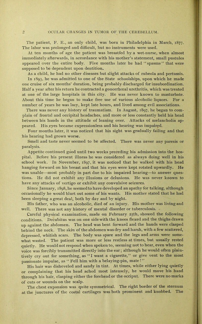 The patient, F. E-, an only child, was born in Philadelphia in March, 1877. The labor was prolonged and difficult, but no instruments were used. At ten months of age the patient was breastfed by a wet-nurse, when almost immediately afterwards, in accordance with his mother’s statement, small pustules appeared over the entire body. Five months later he had “spasms” that were supposed to be dependent upon dentition. As a child, he had no other diseases but slight attacks of rubeola and pertussis. In 1893, he was admitted to one of the State schoolships, upon which he made one cruise of six months’ duration, being probably discharged for insubordination. Half a year after his return he contracted a gonorrhoeal urethritis, which was treated at one of the large hospitals in this city. He was never known to masturbate. About this time he began to make free use of various alcoholic liquors. For a number of years he was lazy, kept late hours, and lived among evil associations. There was never any history of traumatism. In August, 1897, he began to com- plain of frontal and occipital headaches, and more or less constantly held his head between his hands in the attitude of leaning over. Attacks of melancholia ap- peared. His eyes became expressionless and his hearing was impaired. Four months later, it was noticed that his sight was gradually failing and that his hearing had grown worse. Smell and taste never seemed to be affected. There was never any paresis or paralysis. Appetite continued good until two weeks preceding his admission into the hos- pital. Before his present illness he was considered as always doing well in his school work. In November, 1897, it was noticed that he walked with his head hanging forward on his breast and that his eyes were kept rotated upwardly. He was unable—most probably in part due to his impaired hearing—to answer ques- tions. He did not exhibit any illusions or delusions. He was never known to have any attacks of vertigo or exhibit any convulsive seizures. Since January, 1898,he seemed to have developed anapathyfor talking, although occasionally he would blurt out some of his wants. His mother stated that he had been sleeping a great deal, both by day and by night. His father, who was an alcoholic, died of an injury. His mother was living and well. There was not any history of mental disorder or tuberculosis. - Careful physical examination, made on February 25th, showed the following conditions. Decubitus was on one side with the knees flexed and the thighs drawn up against the abdomen. The head was bent forward and the hands were clasped behind the neck. The skin of the abdomen was dry and harsh, with a few scattered, depressed, whitish scars. The body was spare and the legs and arms were some- what wasted. The patient was more or less restless at times, but usually rested quietly. He would not respond when spoken to, seeming not to hear, even when the voice was forcibly transmitted directly into the ear; although he would often plain- tively cry out for something, as “I want a cigarette,” or give vent to the most passionate impulse, as “ Fell him with a belaying-pin, mate ! ” His hair was disheveled and sandy in tint. At times, while either lying quietly or complaining that his head ached most intensely, he would move his hand through his hair, clasping either the forehead or the occiput. There were no marks of cuts or wounds on the scalp. The chest expansion was quite symmetrical. The right border of the sternum at the junctures of the costal cartilages was both prominent and knobbed. The