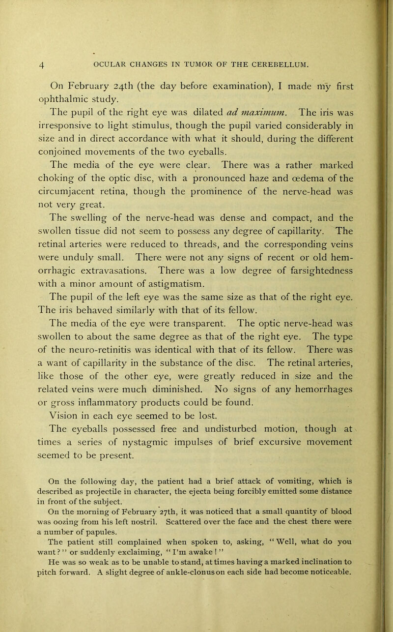 On February 24th (the day before examination), I made my first ophthalmic study. The pupil of the right eye was dilated ad maximum. The iris was irresponsive to light stimulus, though the pupil varied considerably in size and in direct accordance with what it should, during the different conjoined movements of the two eyeballs. The media of the eye were clear. There was a rather marked choking of the optic disc, with a pronounced haze and oedema of the circumjacent retina, though the prominence of the nerve-head was not very great. The swelling of the nerve-head was dense and compact, and the swollen tissue did not seem to possess any degree of capillarity. The retinal arteries were reduced to threads, and the corresponding veins were unduly small. There were not any signs of recent or old hem- orrhagic extravasations. There was a low degree of farsightedness with a minor amount of astigmatism. The pupil of the left eye was the same size as that of the right eye. The iris behaved similarly with that of its fellow. The media of the eye were transparent. The optic nerve-head was swollen to about the same degree as that of the right eye. The type of the neuro-retinitis was identical with that of its fellow. There was a want of capillarity in the substance of the disc. The retinal arteries, like those of the other eye, were greatly reduced in size and the related veins were much diminished. No signs of any hemorrhages or gross inflammatory products could be found. Vision in each eye seemed to be lost. The eyeballs possessed free and undisturbed motion, though at times a series of nystagmic impulses of brief excursive movement seemed to be present. On the following day, the patient had a brief attack of vomiting, which is described as projectile in character, the ejecta being forcibly emitted some distance in front of the subject. On the morning of February 27th, it was noticed that a small quantity of blood was oozing from his left nostril. Scattered over the face and the chest there were a number of papules. The patient still complained when spoken to, asking, “ Well, what do you want ? ” or suddenly exclaiming, “ I’m awake ! ” He was so weak as to be unable to stand, at times having a marked inclination to pitch forward. A slight degree of ankle-clonus on each side had become noticeable.