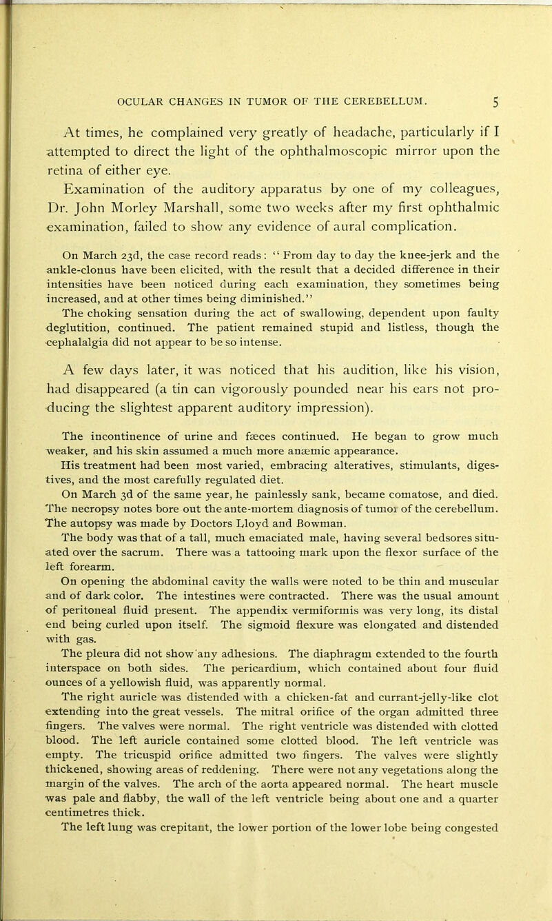 At times, he complained very greatly of headache, particularly if I attempted to direct the light of the ophthalmoscopic mirror upon the retina of either eye. Examination of the auditory apparatus by one of my colleagues, Dr. John Morley Marshall, some two weeks after my first ophthalmic examination, failed to show any evidence of aural complication. On March 23d, the case record reads: “ From day to day the knee-jerk and the ankle-clonus have been elicited, with the result that a decided difference in their intensities have been noticed during each examination, they sometimes being increased, and at other times being diminished.” The choking sensation during the act of swallowing, dependent upon faulty deglutition, continued. The patient remained stupid and listless, though the ■cephalalgia did not appear to be so intense. A few days later, it was noticed that his audition, like his vision, had disappeared (a tin can vigorously pounded near his ears not pro- ducing the slightest apparent auditory impression). The incontinence of urine and faeces continued. He began to grow much weaker, and his skin assumed a much more anaemic appearance. His treatment had been most varied, embracing alteratives, stimulants, diges- tives, and the most carefully regulated diet. On March 3d of the same year, he painlessly sank, became comatose, and died. The necropsy notes bore out the ante-mortem diagnosis of tumoi of the cerebellum. The autopsy was made by Doctors Lloyd and Bowman. The body was that of a tall, much emaciated male, having several bedsores situ- ated over the sacrum. There was a tattooing mark upon the flexor surface of the left forearm. On opening the abdominal cavity the walls were noted to be thin and muscular and of dark color. The intestines were contracted. There was the usual amount of peritoneal fluid present. The appendix vermiformis was very long, its distal end being curled upon itself. The sigmoid flexure was elongated and distended with gas. The pleura did not show any adhesions. The diaphragm extended to the fourth interspace on both sides. The pericardium, which contained about four fluid ounces of a yellowish fluid, was apparently normal. The right auricle was distended with a chicken-fat and currant-jelly-like clot extending into the great vessels. The mitral orifice of the organ admitted three fingers. The valves were normal. The right ventricle was distended with clotted blood. The left auricle contained some clotted blood. The left ventricle was empty. The tricuspid orifice admitted two fingers. The valves were slightly thickened, showing areas of reddening. There were not any vegetations along the margin of the valves. The arch of the aorta appeared normal. The heart muscle was pale and flabby, the wall of the left ventricle being about one and a quarter centimetres thick. The left lung was crepitant, the lower portion of the lower lobe being congested