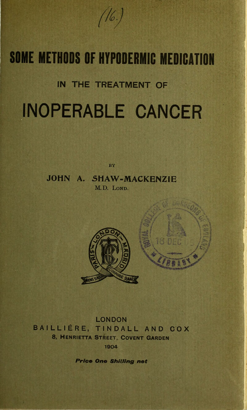 I SOME METHODS OF HYPODERMIC MEDICATION IN THE TREATMENT OF INOPERABLE CANCER BY JOHN A. SHAW-MACKENZIE M.D. Lond. Ah* 1% i%. \<*\ ml, jSI *Sl DtC- :/0 ifV ' LONDON BAILLIERE, TINDALL AND COX 8, Henrietta Street, Covent Garden 1904 Pr/co One Shilling not