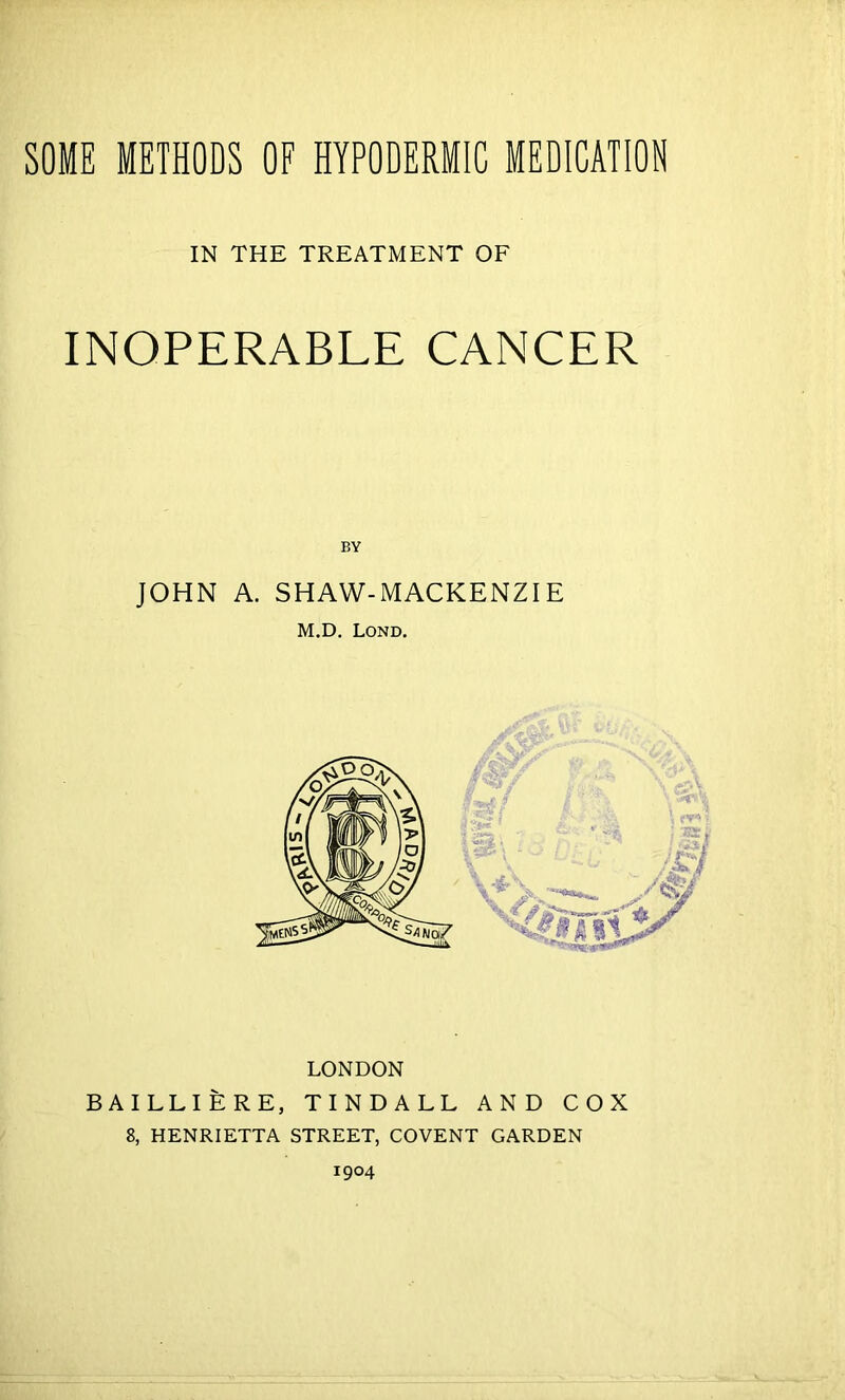 SOME METHODS OF HYPODERMIC MEDICATION IN THE TREATMENT OF INOPERABLE CANCER BY JOHN A. SHAW-MACKENZIE M.D. Lond. LONDON BAILLIERE, TINDALL AND COX 8, HENRIETTA STREET, COVENT GARDEN