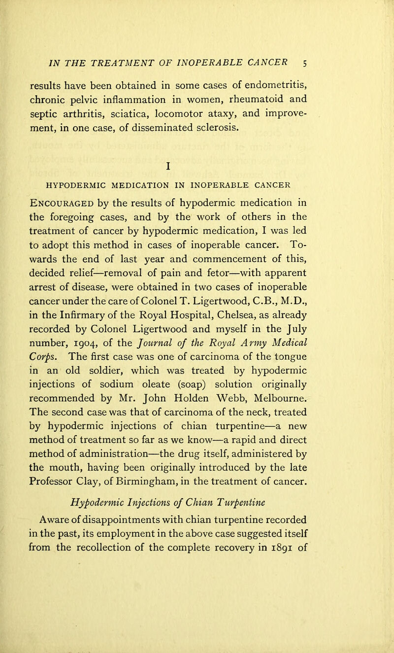 results have been obtained in some cases of endometritis, chronic pelvic inflammation in women, rheumatoid and septic arthritis, sciatica, locomotor ataxy, and improve- ment, in one case, of disseminated sclerosis. I HYPODERMIC MEDICATION IN INOPERABLE CANCER Encouraged by the results of hypodermic medication in the foregoing cases, and by the work of others in the treatment of cancer by hypodermic medication, I was led to adopt this method in cases of inoperable cancer. To- wards the end of last year and commencement of this, decided relief—removal of pain and fetor—with apparent arrest of disease, were obtained in two cases of inoperable cancer under the care of Colonel T. Ligertwood, C.B., M.D., in the Infirmary of the Royal Hospital, Chelsea, as already recorded by Colonel Ligertwood and myself in the July number, 1904, of the Journal of the Royal Army Medical Corps. The first case was one of carcinoma of the tongue in an old soldier, which was treated by hypodermic injections of sodium oleate (soap) solution originally recommended by Mr. John Holden Webb, Melbourne. The second case was that of carcinoma of the neck, treated by hypodermic injections of chian turpentine—a new method of treatment so far as we know—a rapid and direct method of administration—the drug itself, administered by the mouth, having been originally introduced by the late Professor Clay, of Birmingham, in the treatment of cancer. Hypodermic Injections of Chian Turpentine Aware of disappointments with chian turpentine recorded in the past, its employment in the above case suggested itself from the recollection of the complete recovery in 1891 of