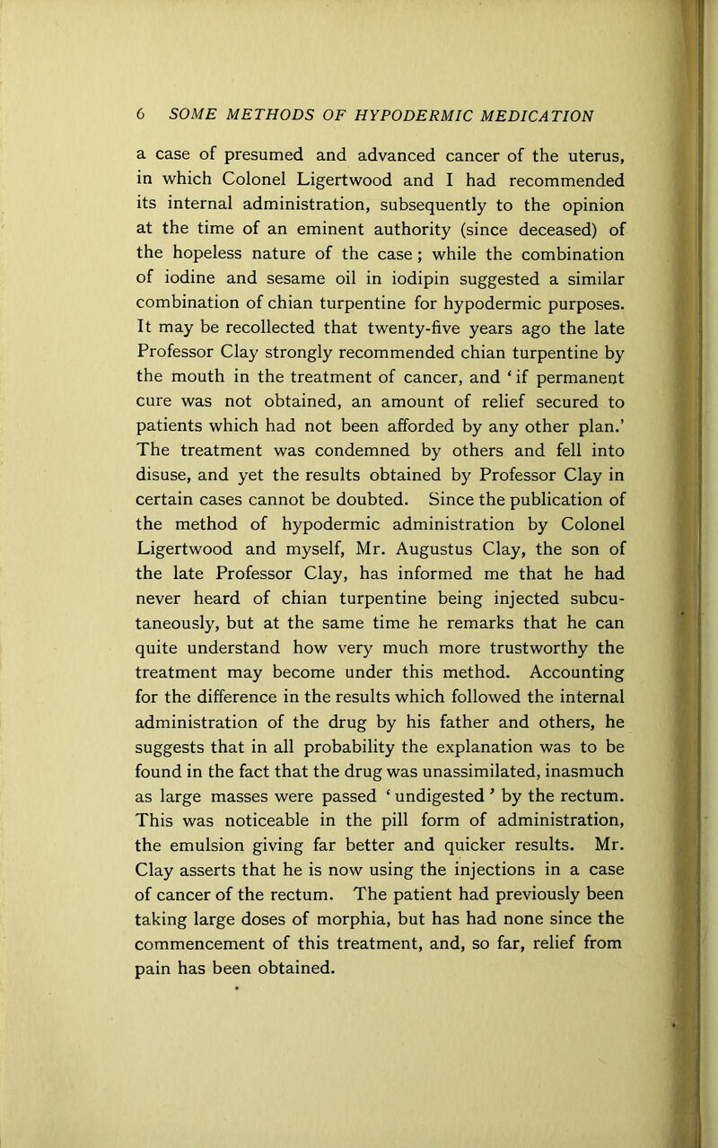 a case of presumed and advanced cancer of the uterus, in which Colonel Ligertwood and I had recommended its internal administration, subsequently to the opinion at the time of an eminent authority (since deceased) of the hopeless nature of the case ; while the combination of iodine and sesame oil in iodipin suggested a similar combination of chian turpentine for hypodermic purposes. It may be recollected that twenty-five years ago the late Professor Clay strongly recommended chian turpentine by the mouth in the treatment of cancer, and £ if permanent cure was not obtained, an amount of relief secured to patients which had not been afforded by any other plan.’ The treatment was condemned by others and fell into disuse, and yet the results obtained by Professor Clay in certain cases cannot be doubted. Since the publication of the method of hypodermic administration by Colonel Ligertwood and myself, Mr. Augustus Clay, the son of the late Professor Clay, has informed me that he had never heard of chian turpentine being injected subcu- taneously, but at the same time he remarks that he can quite understand how very much more trustworthy the treatment may become under this method. Accounting for the difference in the results which followed the internal administration of the drug by his father and others, he suggests that in all probability the explanation was to be found in the fact that the drug was unassimilated, inasmuch as large masses were passed ‘ undigested ’ by the rectum. This was noticeable in the pill form of administration, the emulsion giving far better and quicker results. Mr. Clay asserts that he is now using the injections in a case of cancer of the rectum. The patient had previously been taking large doses of morphia, but has had none since the commencement of this treatment, and, so far, relief from pain has been obtained.