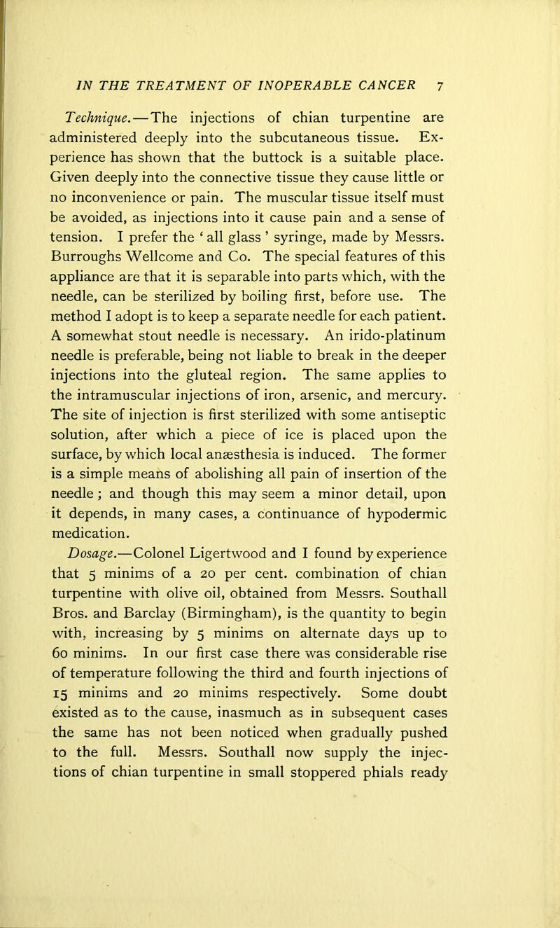 Technique. — The injections of chian turpentine are administered deeply into the subcutaneous tissue. Ex- perience has shown that the buttock is a suitable place. Given deeply into the connective tissue they cause little or no inconvenience or pain. The muscular tissue itself must be avoided, as injections into it cause pain and a sense of tension. I prefer the ‘ all glass ’ syringe, made by Messrs. Burroughs Wellcome and Co. The special features of this appliance are that it is separable into parts which, with the needle, can be sterilized by boiling first, before use. The method I adopt is to keep a separate needle for each patient. A somewhat stout needle is necessary. An irido-platinum needle is preferable, being not liable to break in the deeper injections into the gluteal region. The same applies to the intramuscular injections of iron, arsenic, and mercury. The site of injection is first sterilized with some antiseptic solution, after which a piece of ice is placed upon the surface, by which local anaesthesia is induced. The former is a simple means of abolishing all pain of insertion of the needle; and though this may seem a minor detail, upon it depends, in many cases, a continuance of hypodermic medication. Dosage.—Colonel Ligertwood and I found by experience that 5 minims of a 20 per cent, combination of chian turpentine with olive oil, obtained from Messrs. Southall Bros, and Barclay (Birmingham), is the quantity to begin with, increasing by 5 minims on alternate days up to 60 minims. In our first case there was considerable rise of temperature following the third and fourth injections of 15 minims and 20 minims respectively. Some doubt existed as to the cause, inasmuch as in subsequent cases the same has not been noticed when gradually pushed to the full. Messrs. Southall now supply the injec- tions of chian turpentine in small stoppered phials ready