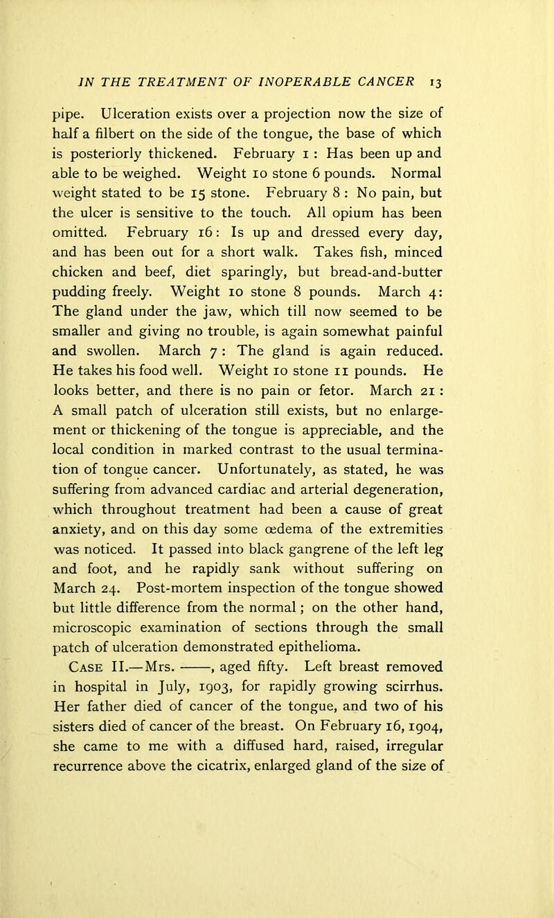 pipe. Ulceration exists over a projection now the size of half a filbert on the side of the tongue, the base of which is posteriorly thickened. February 1 : Has been up and able to be weighed. Weight 10 stone 6 pounds. Normal weight stated to be 15 stone. February 8 : No pain, but the ulcer is sensitive to the touch. All opium has been omitted. February 16: Is up and dressed every day, and has been out for a short walk. Takes fish, minced chicken and beef, diet sparingly, but bread-and-butter pudding freely. Weight 10 stone 8 pounds. March 4: The gland under the jaw, which till now seemed to be smaller and giving no trouble, is again somewhat painful and swollen. March 7 : The gland is again reduced. He takes his food well. Weight 10 stone 11 pounds. He looks better, and there is no pain or fetor. March 21 : A small patch of ulceration still exists, but no enlarge- ment or thickening of the tongue is appreciable, and the local condition in marked contrast to the usual termina- tion of tongue cancer. Unfortunately, as stated, he was suffering from advanced cardiac and arterial degeneration, which throughout treatment had been a cause of great anxiety, and on this day some oedema of the extremities was noticed. It passed into black gangrene of the left leg and foot, and he rapidly sank without suffering on March 24. Post-mortem inspection of the tongue showed but little difference from the normal; on the other hand, microscopic examination of sections through the small patch of ulceration demonstrated epithelioma. Case II.— Mrs. , aged fifty. Left breast removed in hospital in July, 1903, for rapidly growing scirrhus. Her father died of cancer of the tongue, and two of his sisters died of cancer of the breast. On February 16,1904, she came to me with a diffused hard, raised, irregular recurrence above the cicatrix, enlarged gland of the size of