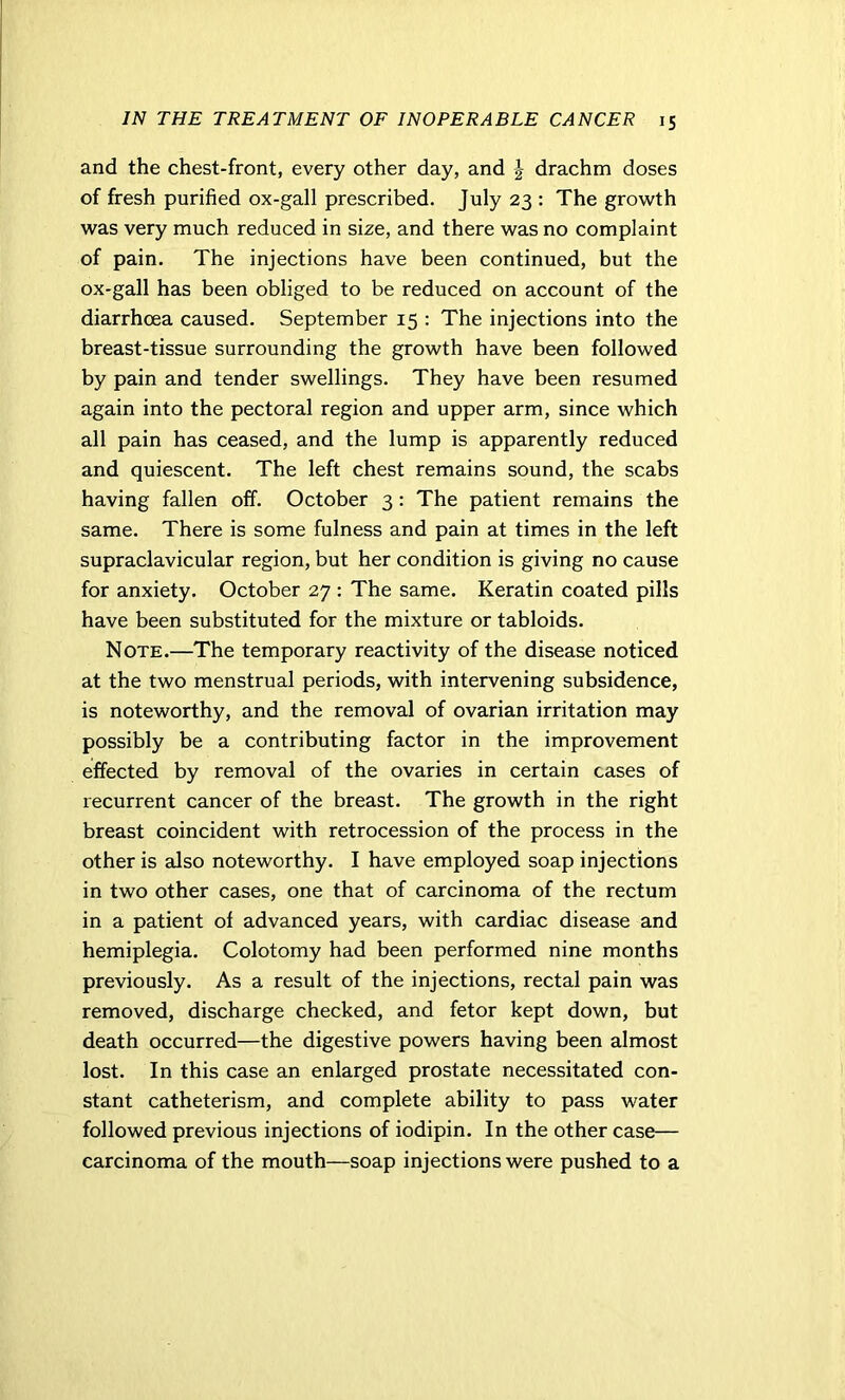 and the chest-front, every other day, and J drachm doses of fresh purified ox-gall prescribed. July 23 : The growth was very much reduced in size, and there was no complaint of pain. The injections have been continued, but the ox-gall has been obliged to be reduced on account of the diarrhoea caused. September 15 : The injections into the breast-tissue surrounding the growth have been followed by pain and tender swellings. They have been resumed again into the pectoral region and upper arm, since which all pain has ceased, and the lump is apparently reduced and quiescent. The left chest remains sound, the scabs having fallen off. October 3 : The patient remains the same. There is some fulness and pain at times in the left supraclavicular region, but her condition is giving no cause for anxiety. October 27 : The same. Keratin coated pills have been substituted for the mixture or tabloids. Note.—The temporary reactivity of the disease noticed at the two menstrual periods, with intervening subsidence, is noteworthy, and the removal of ovarian irritation may possibly be a contributing factor in the improvement effected by removal of the ovaries in certain cases of recurrent cancer of the breast. The growth in the right breast coincident with retrocession of the process in the other is also noteworthy. I have employed soap injections in two other cases, one that of carcinoma of the rectum in a patient of advanced years, with cardiac disease and hemiplegia. Colotomy had been performed nine months previously. As a result of the injections, rectal pain was removed, discharge checked, and fetor kept down, but death occurred—the digestive powers having been almost lost. In this case an enlarged prostate necessitated con- stant catheterism, and complete ability to pass water followed previous injections of iodipin. In the other case— carcinoma of the mouth—soap injections were pushed to a