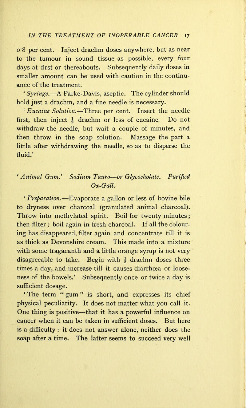 0‘8 per cent. Inject drachm doses anywhere, but as near to the tumour in sound tissue as possible, every four days at first or thereabouts. Subsequently daily doses in smaller amount can be used with caution in the continu- ance of the treatment. ‘ Syringe.—A Parke-Davis, aseptic. The cylinder should hold just a drachm, and a fine needle is necessary. ‘ Eucaine Solution.—Three per cent. Insert the needle first, then inject | drachm or less of eucaine. Do not withdraw the needle, but wait a couple of minutes, and then throw in the soap solution. Massage the part a little after withdrawing the needle, so as to disperse the fluid.’ ‘ Animal Gum.' Sodium Tauro—or Glycocholate. Purified Ox-Gall. ‘ Preparation.—Evaporate a gallon or less of bovine bile to dryness over charcoal (granulated animal charcoal). Throw into methylated spirit. Boil for twenty minutes; then filter ; boil again in fresh charcoal. If all the colour- ing has disappeared, filter again and concentrate till it is as thick as Devonshire cream. This made into a mixture with some tragacanth and a little orange syrup is not very disagreeable to take. Begin with J drachm doses three times a day, and increase till it causes diarrhoea or loose- ness of the bowels.’ Subsequently once or twice a day is sufficient dosage. ‘ The term “ gum ” is short, and expresses its chief physical peculiarity. It does not matter what you call it. One thing is positive—that it has a powerful influence on cancer when it can be taken in sufficient doses. But here is a difficulty : it does not answer alone, neither does the soap after a time. The latter seems to succeed very well