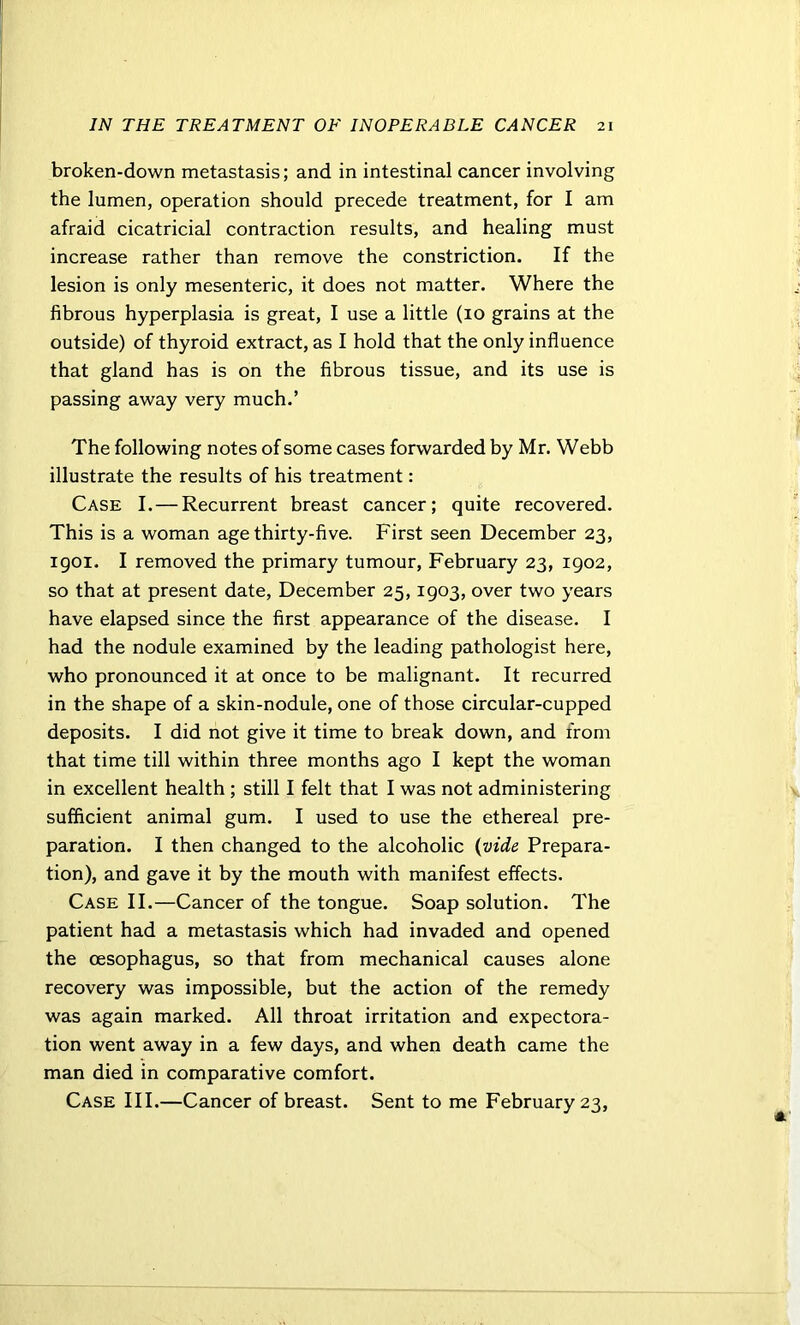 broken-down metastasis; and in intestinal cancer involving the lumen, operation should precede treatment, for I am afraid cicatricial contraction results, and healing must increase rather than remove the constriction. If the lesion is only mesenteric, it does not matter. Where the fibrous hyperplasia is great, I use a little (10 grains at the outside) of thyroid extract, as I hold that the only influence that gland has is on the fibrous tissue, and its use is passing away very much.’ The following notes of some cases forwarded by Mr. Webb illustrate the results of his treatment: Case I.—Recurrent breast cancer; quite recovered. This is a woman age thirty-five. First seen December 23, 1901. I removed the primary tumour, February 23, 1902, so that at present date, December 25,1903, over two years have elapsed since the first appearance of the disease. I had the nodule examined by the leading pathologist here, who pronounced it at once to be malignant. It recurred in the shape of a skin-nodule, one of those circular-cupped deposits. I did not give it time to break down, and from that time till within three months ago I kept the woman in excellent health ; still I felt that I was not administering sufficient animal gum. I used to use the ethereal pre- paration. I then changed to the alcoholic (vide Prepara- tion), and gave it by the mouth with manifest effects. Case II.—Cancer of the tongue. Soap solution. The patient had a metastasis which had invaded and opened the oesophagus, so that from mechanical causes alone recovery was impossible, but the action of the remedy was again marked. All throat irritation and expectora- tion went away in a few days, and when death came the man died in comparative comfort. Case III.—Cancer of breast. Sent to me February 23,