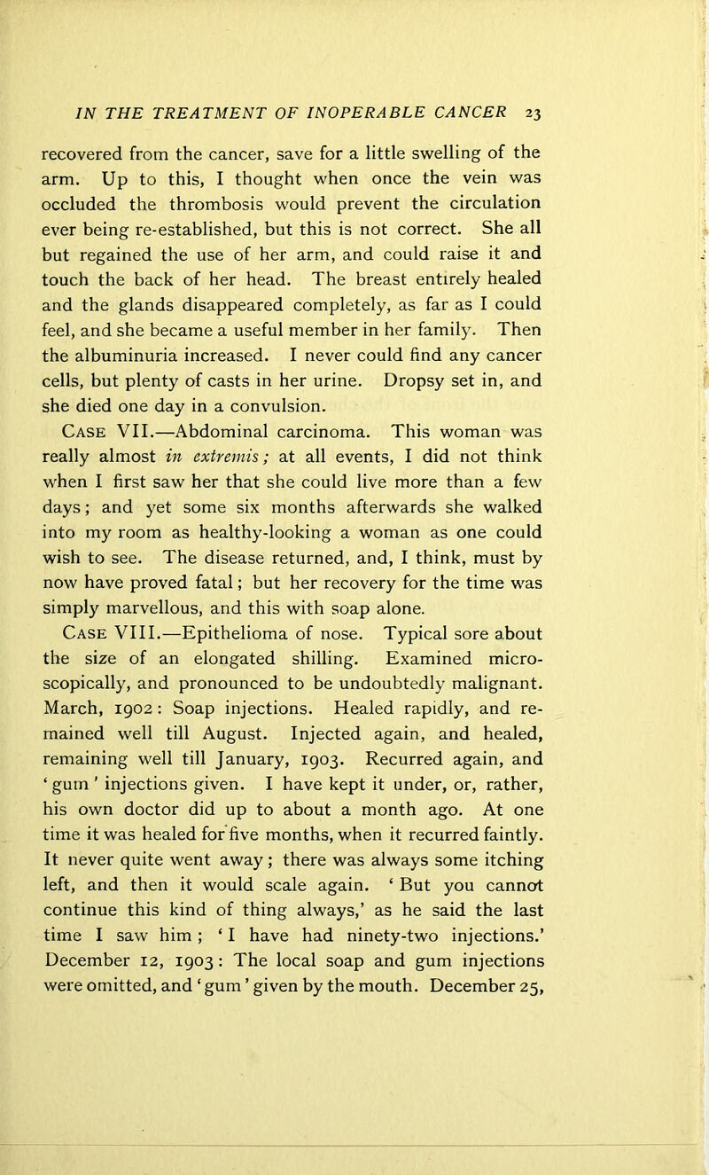 recovered from the cancer, save for a little swelling of the arm. Up to this, I thought when once the vein was occluded the thrombosis would prevent the circulation ever being re-established, but this is not correct. She all but regained the use of her arm, and could raise it and touch the back of her head. The breast entirely healed and the glands disappeared completely, as far as I could feel, and she became a useful member in her family. Then the albuminuria increased. I never could find any cancer cells, but plenty of casts in her urine. Dropsy set in, and she died one day in a convulsion. Case VII.—Abdominal carcinoma. This woman was really almost in extremis; at all events, I did not think when I first saw her that she could live more than a few days; and yet some six months afterwards she walked into my room as healthy-looking a woman as one could wish to see. The disease returned, and, I think, must by now have proved fatal; but her recovery for the time was simply marvellous, and this with soap alone. Case VIII.—Epithelioma of nose. Typical sore about the size of an elongated shilling. Examined micro- scopically, and pronounced to be undoubtedly malignant. March, 1902: Soap injections. Healed rapidly, and re- mained well till August. Injected again, and healed, remaining well till January, 1903. Recurred again, and ‘gum' injections given. I have kept it under, or, rather, his own doctor did up to about a month ago. At one time it was healed for five months, when it recurred faintly. It never quite went away; there was always some itching left, and then it would scale again. ‘ But you cannot continue this kind of thing always,’ as he said the last time I saw him ; ‘ I have had ninety-two injections.’ December 12, 1903 : The local soap and gum injections were omitted, and ‘ gum ’ given by the mouth. December 25,