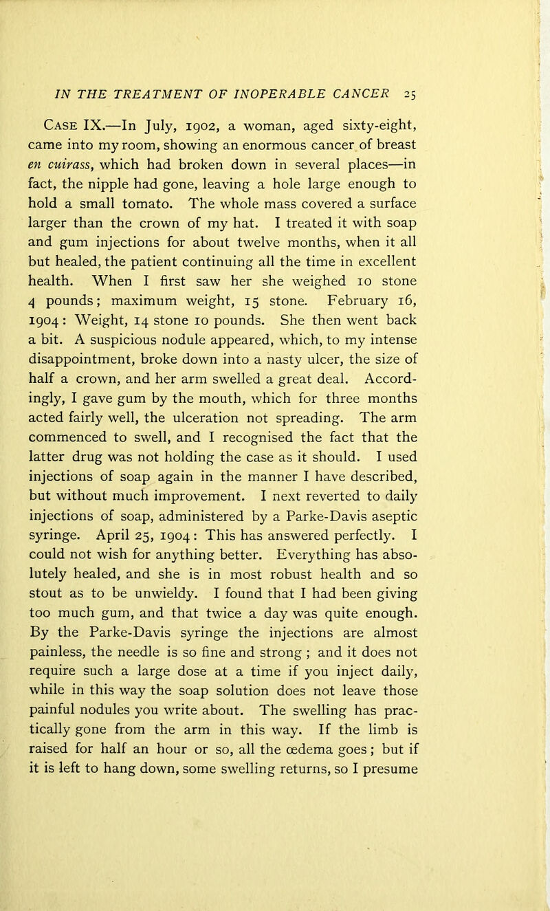 Case IX.—In July, 1902, a woman, aged sixty-eight, came into my room, showing an enormous cancer of breast en cuirass, which had broken down in several places—in fact, the nipple had gone, leaving a hole large enough to hold a small tomato. The whole mass covered a surface larger than the crown of my hat. I treated it with soap and gum injections for about twelve months, when it all but healed, the patient continuing all the time in excellent health. When I first saw her she weighed 10 stone 4 pounds; maximum weight, 15 stone. February 16, 1904 : Weight, 14 stone 10 pounds. She then went back a bit. A suspicious nodule appeared, which, to my intense disappointment, broke down into a nasty ulcer, the size of half a crown, and her arm swelled a great deal. Accord- ingly, I gave gum by the mouth, which for three months acted fairly well, the ulceration not spreading. The arm commenced to swell, and I recognised the fact that the latter drug was not holding the case as it should. I used injections of soap again in the manner I have described, but without much improvement. I next reverted to daily injections of soap, administered by a Parke-Davis aseptic syringe. April 25, 1904 : This has answered perfectly. I could not wish for anything better. Everything has abso- lutely healed, and she is in most robust health and so stout as to be unwieldy. I found that I had been giving too much gum, and that twice a day was quite enough. By the Parke-Davis syringe the injections are almost painless, the needle is so fine and strong ; and it does not require such a large dose at a time if you inject daily, while in this way the soap solution does not leave those painful nodules you write about. The swelling has prac- tically gone from the arm in this way. If the limb is raised for half an hour or so, all the oedema goes; but if it is left to hang down, some swelling returns, so I presume