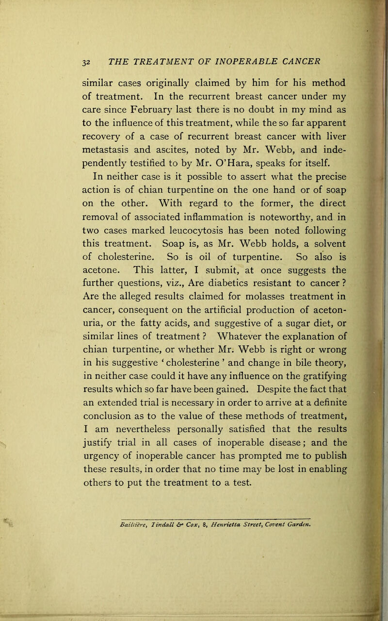 similar cases originally claimed by him for his method of treatment. In the recurrent breast cancer under my care since February last there is no doubt in my mind as to the influence of this treatment, while the so far apparent recovery of a case of recurrent breast cancer with liver metastasis and ascites, noted by Mr. Webb, and inde- pendently testified to by Mr. O’Hara, speaks for itself. In neither case is it possible to assert what the precise action is of chian turpentine on the one hand or of soap on the other. With regard to the former, the direct removal of associated inflammation is noteworthy, and in two cases marked leucocytosis has been noted following this treatment. Soap is, as Mr. Webb holds, a solvent of cholesterine. So is oil of turpentine. So also is acetone. This latter, I submit, at once suggests the further questions, viz., Are diabetics resistant to cancer ? Are the alleged results claimed for molasses treatment in cancer, consequent on the artificial production of aceton- uria, or the fatty acids, and suggestive of a sugar diet, or similar lines of treatment ? Whatever the explanation of chian turpentine, or whether Mr. Webb is right or wrong in his suggestive ‘ cholesterine ’ and change in bile theory, in neither case could it have any influence on the gratifying results which so far have been gained. Despite the fact that an extended trial is necessary in order to arrive at a definite conclusion as to the value of these methods of treatment, I am nevertheless personally satisfied that the results justify trial in all cases of inoperable disease; and the urgency of inoperable cancer has prompted me to publish these results, in order that no time may be lost in enabling others to put the treatment to a test. Bailtiere, Tindall <5r» Cox, 8, Henrietta Street, Covent Garden.