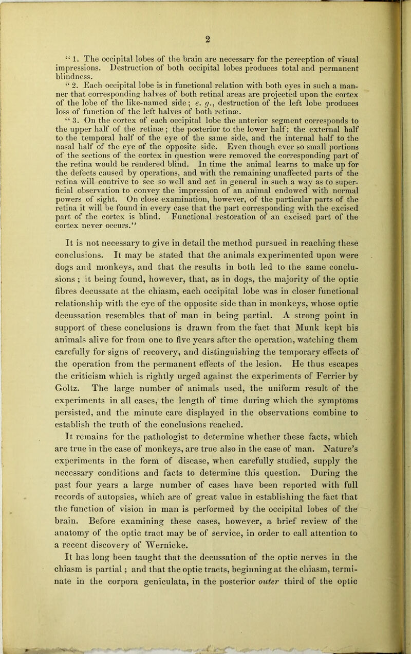 “1. The occipital lobes of the brain are necessary for the perception of visual impressions. Destruction of both occipital lobes produces total and permanent blindness. “ 2. Each occipital lobe is in functional relation with both eyes in such a man- ner that corresponding halves of both retinal areas are projected upon the cortex of the lobe of the like-named side; e. g., destruction of the left lobe produces loss of function of the left halves of both retime. “ 3. On the cortex of each occipital lobe the anterior segment corresponds to the upper half of the retinae ; the posterior to the lower half; the external half to the temporal half of the eye of the same side, and the internal half to the nasal half of the eye of the opposite side. Even though ever so small portions of the sections of the cortex in question were removed the corresponding part of the retina would be rendered blind. In time the animal learns to make up for the defects caused by operations, and with the remaining unaffected parts of the retina will contrive to see so well and act in general in such a way as to super- ficial observation to convey the impression of an animal endowed with normal powers of sight. On close examination, however, of the particular parts of the retina it will be found in every case that the part corresponding with the excised part of the cortex is blind. Functional restoration of an excised part of the cortex never occurs.” It is not necessary to give in detail the method pursued in reaching these conclusions. It may be stated that the animals experimented upon were dogs and monkeys, and that the results in both led to the same conclu- sions ; it being found, however, that, as in dogs, the majority of the optic fibres decussate at the chiasm, each occipital lobe was in closer functional relationship with the eye of the opposite side than in monkeys, whose optic decussation resembles that of man in being partial. A strong point in support of these conclusions is drawn from the fact that Munk kept his animals alive for from one to five years after the operation, watching them carefully for signs of recovery, and distinguishing the temporary effects of the operation from the permanent effects of the lesion. He thus escapes the criticism which is rightly urged against the experiments of Ferrier by Goltz. The large number of animals used, the uniform result of the experiments in all cases, the length of time during which the symptoms persisted, and the minute care displayed in the observations combine to establish the truth of the conclusions reached. It remains for the pathologist to determine whether these facts, which are true in the case of monkeys, are true also in the case of man. Nature’s experiments in the form of disease, when carefully studied, supply the necessary conditions and facts to determine this question. During the past four years a large number of cases have been reported with full records of autopsies, which are of great value in establishing the fact that the function of vision in man is performed by the occipital lobes of the brain. Before examining these cases, however, a brief review of the anatomy of the optic tract may be of service, in order to call attention to a recent discovery of Wernicke. It has long been taught that the decussation of the optic nerves in the chiasm is partial; and that the optic tracts, beginning at the chiasm, termi- nate in the corpora geniculata, in the posterior outer third of the optic