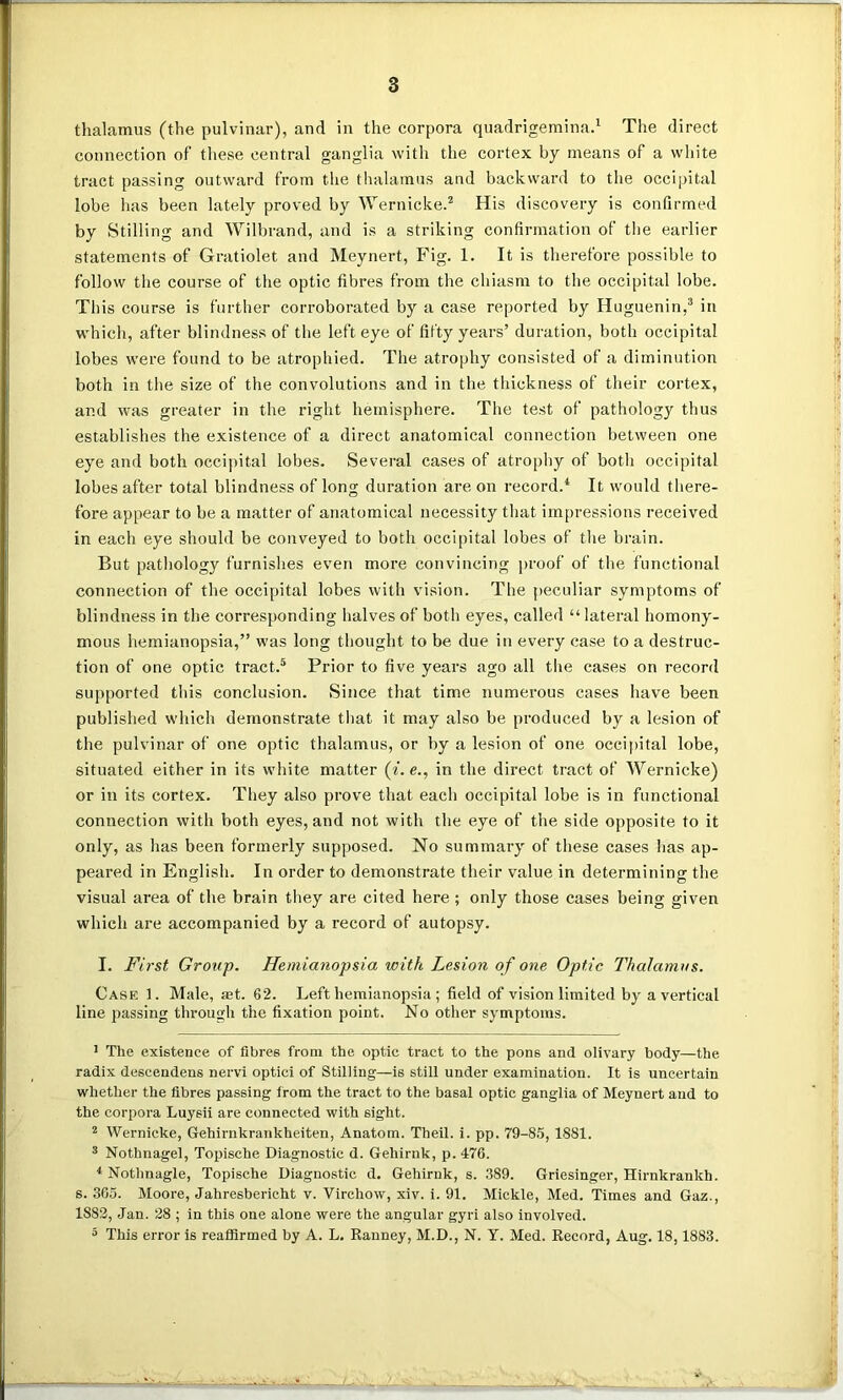 thalamus (the pulvinar), and in the corpora quadrigemina.1 The direct connection of these central ganglia with the cortex by means of a white tract passing outward from the thalamus and backward to the occipital lobe has been lately proved by Wernicke.2 His discovery is confirmed by Stilling and Wilbrand, and is a striking confirmation of the earlier statements of Gratiolet and Meynert, Fig. 1. It is therefore possible to follow the course of the optic fibres from the chiasm to the occipital lobe. This course is further corroborated by a case reported by Huguenin,3 in which, after blindness of the left eye of fifty years’ duration, both occipital lobes were found to be atrophied. The atrophy consisted of a diminution both in the size of the convolutions and in the thickness of their cortex, and was greater in the right hemisphere. The test of pathology thus establishes the existence of a direct anatomical connection between one eye and both occipital lobes. Several cases of atrophy of both occipital lobes after total blindness of long duration are on record.4 It would there- fore appear to be a matter of anatomical necessity that impressions received in each eye should be conveyed to both occipital lobes of the brain. But pathology furnishes even more convincing proof of the functional connection of the occipital lobes with vision. The peculiar symptoms of blindness in the corresponding halves of both eyes, called “lateral homony- mous hemianopsia,” was long thought to be due in every case to a destruc- tion of one optic tract.5 Prior to five years ago all the cases on record supported this conclusion. Since that time numerous cases have been published which demonstrate that it may also be produced by a lesion of the pulvinar of one optic thalamus, or by a lesion of one occipital lobe, situated either in its white matter (i.e., in the direct tract of Wernicke) or in its cortex. They also prove that each occipital lobe is in functional connection with both eyes, and not with the eye of the side opposite to it only, as has been formerly supposed. No summary of these cases lias ap- peared in English. In order to demonstrate their value in determining the visual area of the brain they are cited here ; only those cases being given which are accompanied by a record of autopsy. I. First Group. Hemianopsia with Lesion of one Optic Thalamus. Case 1. Male, set. 62. Left hemianopsia; field of vision limited by a vertical line passing through the fixation point. No other symptoms. 1 The existence of fibres from the optic tract to the pons and olivary body—the radix descendens nervi optici of Stilling—is still under examination. It is uncertain whether the fibres passing from the tract to the basal optic ganglia of Meynert and to the corpora Luysii are connected with sight. 2 Wernicke, Gehirnkrankheiten, Anatom. Theil. i. pp. 79-85,1881. 3 Nothnagel, Topische Diagnostic d. Gehirnk, p. 476. 4 Nothnagle, Topische Diagnostic d. Gehirnk, s. 389. Griesinger, Hirnkrankh. s. 365. Moore, Jahresbericht v. Virchow, xiv. i. 91. Mickle, Med. Times and Gaz., 1882, Jan. 28 ; in this one alone were the angular gyri also involved. 5 This error is reaffirmed by A. L. Ranney, M.D., N. Y. Med. Record, Aug. 18,1883.