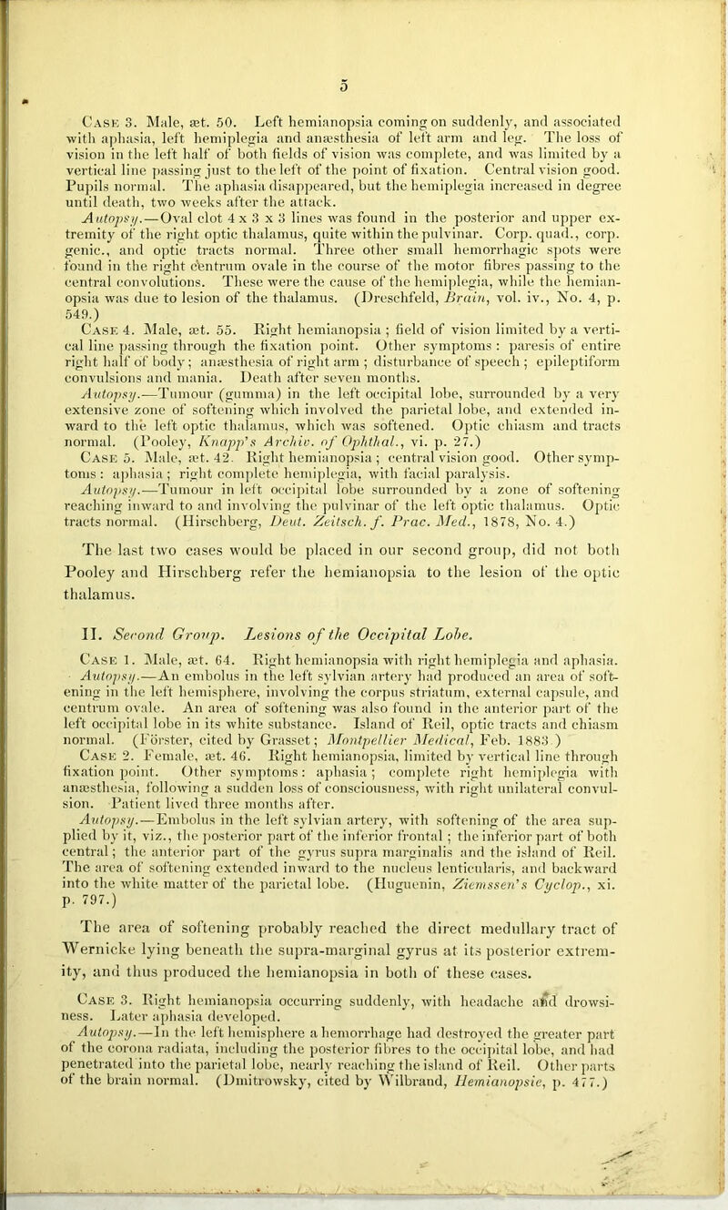 0 Cask 3. Male, set. 50. Left hemianopsia coming on suddenly, and associated with aphasia, left hemiplegia and anaesthesia of left arm and leg. The loss of vision in the left half of both fields of vision was complete, and was limited by a vertical line passing just to the left of the point of fixation. Central vision good. Pupils normal. The aphasia disappeared, but the hemiplegia increased in degree until death, two weeks after the attack. Autopsy.—Oval clot 4x3x3 lines was found in the posterior and upper ex- tremity of the right optic thalamus, quite within the pulvinar. Corp. quad., corp. genic., and optic tracts normal. Three other small hemorrhagic spots were found in the right centrum ovale in the course of the motor fibres passing to the central convolutions. These were the cause of the hemiplegia, while the hemian- opsia was due to lesion of the thalamus. (Dreschfeld, Brain, vol. iv., No. 4, p. 549.) Case 4. INI ale, mt. 55. Eight hemianopsia ; field of vision limited by a verti- cal line passing through the fixation point. Other symptoms : paresis of entire right half of body; anaesthesia of right arm ; disturbance of speech ; epileptiform convulsions and mania. Death after seven months. Autopsy.—Tumour (gumma) in the left occipital lobe, surrounded by a very extensive zone of softening which involved the parietal lobe, and extended in- ward to the left optic thalamus, which was softened. Optic chiasm and tracts normal. (Pooley, Knapp's Archiv. of Ophthal., vi. p. 27.) Case 5. Male, set. 42. Eight hemianopsia ; central vision good. Other symp- toms : aphasia ; right complete hemiplegia, with facial paralysis. Autopsy.—Tumour in left occipital iobe surrounded by a zone of softening reaching inward to and involving the pulvinar of the left optic thalamus. Optic tracts normal. (Hirschberg, Deut. Zeitsch. f. Prac. Med., 1878, No. 4.) The last two cases would be placed in our second group, did not both Pooley and Hirschberg refer the hemianopsia to the lesion of the optic thalamus. II. Second Group. Lesions of the Occipital Lobe. Case 1. Male, a:t. 64. Right hemianopsia with right hemiplegia and aphasia. Autopsy.—An embolus in the left sylvian artery had produced an area of soft ening in the left hemisphere, involving the corpus striatum, external capsule, and centrum ovale. An area of softening was also found in the anterior part of the left occipital lobe in its white substance. Island of Reil, optic tracts and chiasm normal. (Forster, cited by Grasset; Montpellier Medical, Feb. 1883 ) Case 2. Female, mt. 46. Right hemianopsia, limited by vertical line through fixation point. Other symptoms: aphasia; complete right hemiplegia with anesthesia, following a sudden loss of consciousness, with right unilateral convul- sion. Patient lived three months after. Autopsy.—Embolus in the left sylvian artery, with softening of the area sup- plied by it, viz., the posterior part of the inferior frontal ; the inferior part of both central; the anterior part of the gyrus supra marginalis and the island of Reil. The area of softening extended inward to the nucleus lentieularis, and backward into the white matter of the parietal lobe. (Huguenin, Ziemssen’s Cyclop., xi. p. 797.) The area of softening probably reached the direct medullary tract of Wernicke lying beneath the supra-marginal gyrus at its posterior extrem- ity, and thus produced the hemianopsia in both of these cases. Case 3. Right hemianopsia occurring suddenly, with headache a»d drowsi- ness. Later aphasia developed. Autopsy.—In the left hemisphere a hemorrhage had destroyed the greater part of the corona radiata, including the posterior fibres to the occipital lobe, and had penetrated into the parietal lobe, nearly reaching the island of Reil. Other parts of the brain normal. (Dmitrowsky, cited by Wilbrand, Hemianopsie, p. 477.)