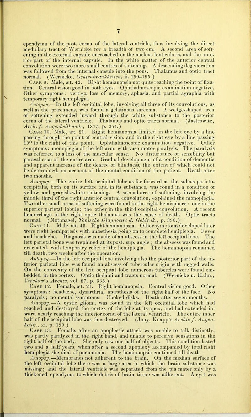 ependyma of the post, cornu of the lateral ventricle, thus involving the direct medullary tract of Wernicke for a breadth of two cm. A second area of soft- ening in the external capsule encroached on the nucleus lentieularis, aud the ante- rior part of the internal capsule. In the white matter of the anterior central convolution were two more small centres of softening. A descending degeneration was followed from the internal capsule into the pons. Thalamus and optic tract normal. (Wernicke, Gehirnkrankheiten, ii. 190-195.) Case 9. Male, set. 42. Right hemianopsia not quite reaching the point of fixa- tion. Central vision good in both eyes. Ophthalmoscopic examination negative. Other symptoms: vertigo, loss of memory, aphasia, and partial agraphia with temporary right hemiplegia. Autopsy.—In the left occipital lobe, involving all three of its convolutions, as well as the praecuneus, was found a gelatinous sarcoma. A wedge-shaped area of softening extended inward through the white substance to the posterior cornu of the lateral ventricle. Thalamus and optic tracts normal. (Jastrowitz, Arch. f. Augenheilkunde, 1877, p. 254.) Case 10. Male, set. 51. Right hemianopsia limited in the left eye by a line passing through the point of central vision, and in the right eye by a line passing 10° to the right of this point. Ophthalmoscopic examination negative. Other symptoms: monoplegia of the left arm, with vaso-motor paralysis. The paralysis was referred to a loss of the muscular sense. No disturbance of sensibility but paraesthesiae of the entire arm. Gradual development of a condition of dementia and apparent increase of the degree of blindness, the extent of which could not be determined, on account of the mental condition of the patient. Death after two months. Autopsy.—The entire left occipital lobe as far forward as the sulcus parieto- occipitalis, both on its surface and in its substance, was found in a condition of yellow and grayish-white softening. A second area of softening, involving the middle third of the right anterior central convolution, explained the monoplegia. Two other small areas of softening were found in the right hemisphere : one in the superior parietal lobule; the other in the third occipital convolution. A recent hemorrhage in the right optic thalamus was the cause of death. Optic tracts normal. (Nothnagel, Topische Diagnostic d. Gehirnk., p. 390.) Case 11. Male, ast. 45. Right hemianopsia. Other symptoms developed later were right hemiparesis with anaesthesia going on to complete hemiplegia. Fever and headache. Diagnosis was made of an abscess in the left occipital lobe. The left parietal bone was trephined at its post. sup. angle; the abscess was found and evacuated, with temporary relief of the hemiplegia. The hemianopsia remained till death, two weeks after the operation. Autopsy.—In the left occipital lobe involving also the posterior part of the in- ferior parietal lobe was found an abscess of tubercular origin with ragged walls. On the convexity of the left occipital lobe numerous tubercles were found em- bedded in the cortex. Optic thalami and tracts normal. (Wernicke u. Hahn., Virchow's Archiv, vol. 87, p. 335.) Case 12. Female, set. 21. Right hemianopsia. Central vision good. Other symptoms: headache, dysarthria, anaesthesia of the right half of the face. No paralysis ; no mental symptoms. Choked disks. Death after seven months. Autopsy.—A cystic glioma was found in the left occipital lobe which had reached and destroyed the cortex of the lobe at its apex, and had extended in- ward nearly reaching the inferior cornu of the lateral ventricle. The entire inner half of the occipital lobe was thus destroyed. (Jany, Knapp's Archiv f. Augen- heilk., xi. p. 190.) Case 13. Female, after an apoplectic attack was unable to talk distinctly, was partly paralyzed in the right hand, and unable to perceive sensations in the right half of the body. She only saw one half of objects. This condition lasted two and a half years, when after a second apoplexy accompanied by total right hemiplegia she died of pneumonia. The hemianopsia continued till death. Autopsy.—Membranes not adherent to the brain. On the median surface of the left occipital lobe there was a large area in which the brain substance was missing; and the lateral ventricle was separated from the pia mater only by a thickened ependyma to which debris of brain tissue was adherent. A cyst was