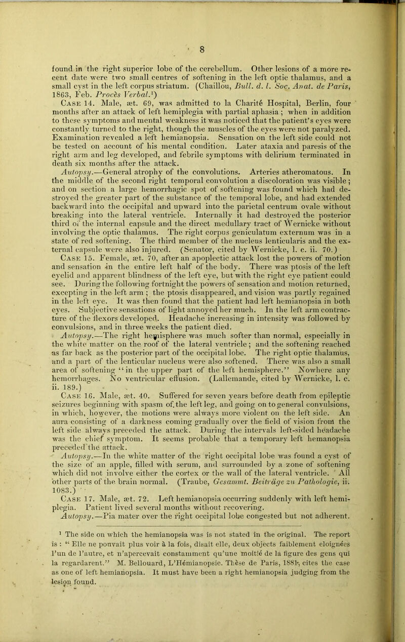 found in the right superior lobe of the cerebellum. Other lesions of a more re- cent date were two small centres of softening in the left optic thalamus, and a small cyst in the left corpus striatum. (Chaillou, Bull. cl. 1. Soc. Anal, de Paris, 1863, Feb. Prods Verbal.'') Case 14. Male, aat. 69, was admitted to la Charite Hospital, Berlin, four months after an attack of left hemiplegia with partial aphasia ; when in addition to these symptoms and mental weakness it was noticed that the patient’s eyes were constantly turned to the right, though the muscles of the eyes were not paralyzed. Examination revealed a left hemianopsia. Sensation on the left side could not be tested on account of his mental condition. Later ataxia and paresis of the right arm and leg developed, and febrile symptoms with delirium terminated in death six months after the attack. Autopsy.—General atrophy of the convolutions. Arteries atheromatous. In the middle of the second right temporal convolution a discoloration was visible; and on section a large hemorrhagic spot of softening was found which had de- stroyed the greater part of the substance of the temporal lobe, and had extended backward into the occipital and upward into the parietal centrum ovale without breaking into the lateral ventricle. Internally it had destroyed the posterior third of the internal capsule and the direct medullary tract of Wernicke without involving the optic thalamus. The right corpus geniculatum externum was in a state of red softening. The third member of the nucleus lenticularis and the ex- ternal capsule were also injui-ed. (Senator, cited by Wernicke, 1. c. ii. 70.) Case 15. Female, set. 70, after an apoplectic attack lost the powers of motion and sensation in the entire left half of the body. There was ptosis of the left eyelid and apparent blindness of the left eye, but with the right eye patient could see. During the following fortnight the powers of sensation and motion returned, excepting in the left arm ; the ptosis disappeared, and vision was partly regained in the left eye. It was then found that the patient had left hemianopsia in both eyes. Subjective sensations of light annoyed her much. In the left arm contrac- ture of the ilexors developed. Headache increasing in intensity was followed by convulsions, and in three weeks the patient died. Autopsy.—The right hemisphere was much softer than normal, especially in the white matter on the roof of the lateral ventricle; and the softening reached as far back as the posterior part of the occipital lobe. The right optic thalamus, and a part of the lenticular nucleus were also softened. There was also a small area of softening “in the upper part of the left hemisphere.” Xowhere any hemorrhages. No ventricular effusion. (Lallemande, cited by Wernicke, 1. c. ii. 189.)  - Case 16. Male, set. 40. Suffered for seven years before death from epileptic seizures beginning with spasm of. the left leg, and going on to general convulsions, in which, however, the motions were always more violent on the left side. An aura consisting of a darkness coming gradually over the field of vision from the left side always preceded the attack. During the intervals left-sided headache was the chief symptom. It seems probable that a temporary left hemanopsia preceded the attack. Autopsy.—In the white matter of the right occipital lobe was found a cyst of the size of an apple, filled with serum, and surrounded by a zone of softening which did not involve either the cortex or the wall of the lateral ventricle. All other parts of the brain normal. (Traube, Gesammt. Beitrdge zu Pathologic, ii. 1083.) ' Case 17. Male, ®t. 72. Left hemianopsia occurring suddenly with left hemi- plegia. Patient lived several months without recovering. Autopsy.—Pia mater over the right occipital lobe congested but not adherent. 1 The side on which the hemianopsia was is not stated in the original. The report is : “ Elle ne ponvait plus voir a, la fois, disait elle, deux objects faiblement eloignees l’un de l’autre, et n’apercevait constamment qu’une moitie de la figure des gens qui la regardarent.” M. Bellouard, L’Hcmianopsie. These de Paris, 1S81-, cites the case as one of left hemianopsia. It must have been a right hemianopsia judging from the lesion found.