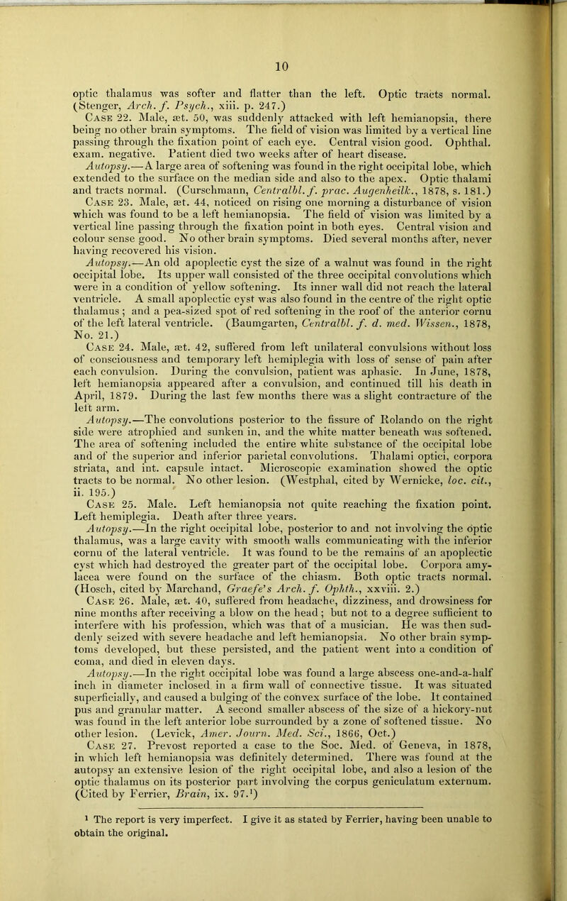 optic thalamus was softer and flatter than the left. Optic tracts normal. (Stenger, Arch. f. Psych., xiii. p. 247.) Case 22. Male, ast. 50, was suddenly attacked with left hemianopsia, there being no other brain symptoms. The field of vision was limited by a vertical line passing through the fixation point of each eye. Central vision good. Ophthal. exam, negative. Patient died two weeks after of heart disease. Autopsy.—A large area of softening was found in the right occipital lobe, which extended to the surface on the median side and also to the apex. Optic tlmlami and tracts normal. (Curschmann, Centralhl. f. prac. Augenheilk., 1878, s. 181.) Case 23. Male, set. 44, noticed on rising one morning a disturbance of vision which was found to be a left hemianopsia. The field of vision was limited by a vertical line passing through the fixation point in both eyes. Central vision and colour sense good. No other brain symptoms. Died several months after, never having recovered his vision. Autopsy.—An old apoplectic cyst the size of a walnut was found in the right occipital lobe. Its upper wall consisted of the three occipital convolutions which were in a condition of yellow softening. Its inner wall did not reach the lateral ventricle. A small apoplectic cyst was also found in the centre of the right optic thalamus ; and a pea-sized spot of red softening in the roof of the anterior cornu of the left lateral ventricle. (Baumgarten, Centralhl. f. d. med. Wissen., 1878, No. 21.) Case 24. Male, mt. 42, suffered from left unilateral convulsions without loss of consciousness and temporary left hemiplegia with loss of sense of pain after each convulsion. During the convulsion, patient was aphasie. In June, 1878, left hemianopsia appeared after a convulsion, and continued till his death in April, 1879. During the last few months there was a slight contracture of the left arm. Autopsy.—The convolutions posterior to the fissure of Rolando on the right side were atrophied and sunken in, and the white matter beneath was softened. The area of softening included the entire white substance of the occipital lobe and of the superior and inferior parietal convolutions. Thalami optici, corpora striata, and int. capsule intact. Microscopic examination showed the optic tracts to be normal. No other lesion. (Westphal, cited by Wernicke, loc. cit., ii. 195.) Case 25. Male. Left hemianopsia not quite reaching the fixation point. Left hemiplegia. Death after three years. Autopsy.—In the right occipital lobe, posterior to and not involving the optic thalamus, was a large cavity with smooth walls communicating with the inferior cornu of the lateral ventricle. It was found to be the remains of an apoplectic cyst which had destroyed the greater part of the occipital lobe. Corpora amy- lacea were found on the surface of the chiasm. Both optic tracts normal. (Hosch, cited by Marchand, Graefe’s Arch. f. Ophth., xxviii. 2.) Case 26. Male, set. 40, suffered from headache, dizziness, and drowsiness for nine months after receiving a blow on the head ; but not to a degree sufficient to interfere with his profession, which was that of a musician. He was then sud- denly seized with severe headache and left hemianopsia. No other brain symp- toms developed, but these persisted, and the patient went into a condition of coma, and died in eleven days. Autopsy.—In the right occipital lobe was found a large abscess one-and-a-half inch in diameter inclosed in a firm wall of connective tissue. It was situated superficially, and caused a bulging of the convex surface of the lobe. It contained pus and granular matter. A second smaller abscess of the size of a hickory-nut was found in the left anterior lobe surrounded by a zone of softened tissue. No other lesion. (Levick, Amer. Journ. Med. Sci., 1866, Oct.) Case 27. Prevost reported a case to the Soc. Med. of Geneva, in 1878, in which left hemianopsia was definitely determined. There was found at the autopsy an extensive lesion of the right occipital lobe, and also a lesion of the optic thalamus on its posterior part involving the corpus geniculatum externum. (Cited by Terrier, Brain, ix. 97.') 1 The report is very imperfect. I give it as stated by Ferrier, having been unable to obtain the original.