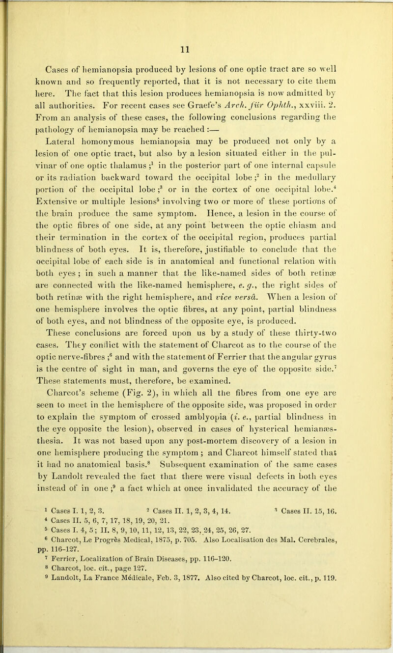 Cases of hemianopsia produced by lesions of one optic tract are so well known and so frequently reported, that it is not necessary to cite them here. The fact that this lesion produces hemianopsia is now admitted by all authorities. For recent cases see Grade’s Arch, fur Ophth., xxviii. 2. From an analysis of these cases, the following conclusions regarding the pathology of hemianopsia may be reached :— Lateral homonymous hemianopsia may be produced not only by a lesion of one optic tract, but also by a lesion situated either in the pul- vinar of one optic thalamus ;7 in the posterior part of one internal capsule or its radiation backward toward the occipital lobe ;1 2 in the medullary portion of the occipital lobe ;3 or in the cortex of one occipital lobe.4 Extensive or multiple lesions5 involving two or more of these portions of the brain produce the same symptom. Hence, a lesion in the course of the optic fibres of one side, at any point between the optic chiasm and their termination in the cortex of the occipital region, produces partial blindness of both eyes. It is, therefore, justifiable to conclude that the occipital lobe of each side is in anatomical and functional relation with both eyes ; in such a manner that the like-named sides of both retinae are connected with the like-named hemisphere, e. <7., the right sides of both retinae with the right hemisphere, and vice versd. When a lesion of one hemisphere involves the optic fibres, at any point, partial blindness of both eyes, and not blindness of the opposite eye, is produced. These conclusions are forced upon us by a study of these thirty-two cases. They conflict with the statement of Charcot as to the course of the optic nerve-fibres ;6 and with the statement of Ferrier that the angular gyrus is the centre of sight in man, and governs the eye of the opposite side.7 These statements must, therefore, be examined. Charcot’s scheme (Fig. 2), in which all the fibres from one eye are seen to meet in the hemisphere of the opposite side, was proposed in order to explain the symptom of crossed amblyopia (i. e., partial blindness in the eye opposite the lesion), observed in cases of hysterical hemianaes- thesia. It was not based upon any post-mortem discovery of a lesion in one hemisphere producing the symptom; and Charcot himself stated that it had no anatomical basis.8 Subsequent examination of the same cases by Landolt revealed the fact that there were visual defects in both eyes instead of in one ;9 a fact which at once invalidated the accuracy of the 1 Cases I. 1, 2, 3. 2 Cases II. 1, 2, 3, 4, 14. 3 Cases II. 15, 16. 4 Cases II. 5, 6, 7, 17, 18,19, 20, 21. 5 Cases I. 4, 5; II. 8, 9,10, 11, 12, 13, 22, 23, 24, 25, 26, 27. 6 Charcot, Le Progres Medical, 1875, p. 705. Also Localisation des Mai. Cerebrales, pp. 116-127. 7 Ferrier, Localization of Brain Diseases, pp. 116-120. 8 Charcot, loc. cit., page 127. 9 Landolt, La France Medicale, Feb. 3, 1877. Also cited by Charcot, loc. cit., p. 119.