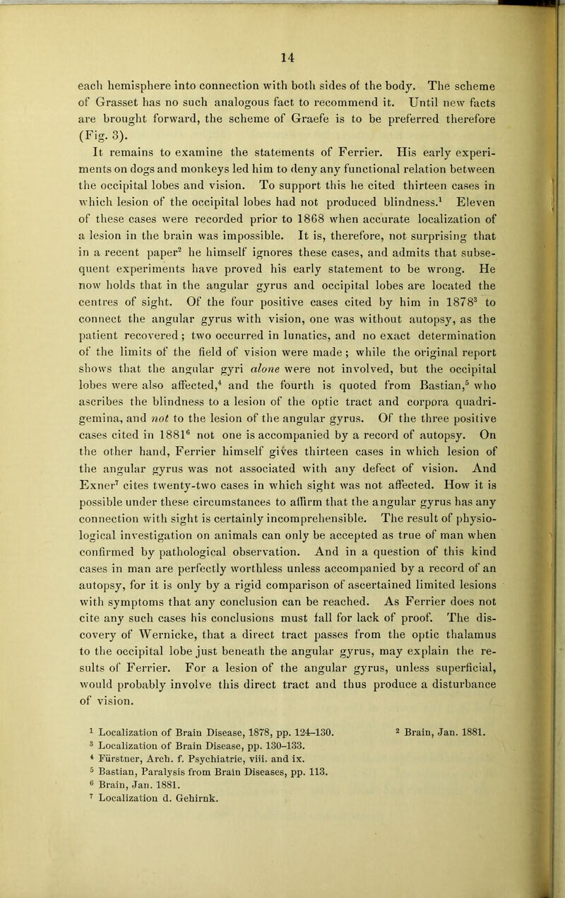 each hemisphere into connection with botli sides of the body. The scheme of Grasset has no such analogous fact to recommend it. Until new facts are brought forward, the scheme of Graefe is to be preferred therefore (Fig. 3). It remains to examine the statements of Ferrier. Flis early experi- ments on dogs and monkeys led him to deny any functional relation between the occipital lobes and vision. To support this he cited thirteen cases in which lesion of the occipital lobes had not produced blindness.1 Eleven of these cases were recorded prior to 1868 when accui-ate localization of a lesion in the brain was impossible. It is, therefore, not surprising that in a recent paper2 he himself ignores these cases, and admits that subse- quent experiments have proved his early statement to be wrong. He now holds that in the angular gyrus and occipital lobes are located the centres of sight. Of the four positive cases cited by him in 18 7 83 to connect the angular gyrus with vision, one was without autopsy, as the patient recovered; two occurred in lunatics, and no exact determination of the limits of the field of vision were made; while the original report shows that the angular gyri alone were not involved, but the occipital lobes were also affected,4 and the fourth is quoted from Bastian,5 who ascribes the blindness to a lesion of the optic tract and corpora quadri- gemina, and not to the lesion of the angular gyrus. Of the three positive cases cited in 18816 not one is accompanied by a record of autopsy. On the other hand, Ferrier himself gives thirteen cases in which lesion of the angular gyrus was not associated with any defect of vision. And Exner7 cites twenty-two cases in which sight was not affected. How it is possible under these circumstances to affirm that the angular gyrus has any connection with sight is certainly incomprehensible. The result of physio- logical investigation on animals can only be accepted as true of man when confirmed by pathological observation. And in a question of this kind cases in man are perfectly worthless unless accompanied by a record of an autopsy, for it is only by a rigid comparison of ascertained limited lesions with symptoms that any conclusion can be reached. As Ferrier does not cite any such cases his conclusions must fall for lack of proof. The dis- covery of Wernicke, that a direct tract passes from the optic thalamus to the occipital lobe just beneath the angular gyrus, may explain the re- sults of Ferrier. For a lesion of the angular gyrus, unless superficial, would probably involve this direct tract and thus produce a disturbance of vision. 1 Localization of Brain Disease, 1878, pp. 124-130. 2 Brain, Jan. 1881. 3 Localization of Brain Disease, pp. 130-133. 4 Fiirstner, Arch. f. Psychiatrie, viii. and ix. 5 Bastian, Paralysis from Brain Diseases, pp. 113. 6 Brain, Jan. 1881. 7 Localization d. Gehirnk.