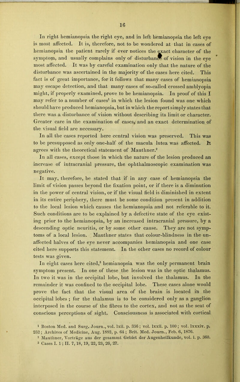 In right hemianopsia the right eye, and in left hemianopsia the left eye is most affected. It is, therefore, not to be wondered at that in cases of hemianopsia the patient rarely if ever notices the «cact character of the symptopi, and usually complains only of disturban* of vision in the eye most affected. It was by careful examination only that the nature of the disturbance was ascertained in the majority of the cases here cited. Tiffs fact is of great importance, lor it follows that many cases of hemianopsia may escape detection, and that many cases of so-called crossed amblyopia might, if properly examined, prove to be hemianopsia. In proof of this I may refer to a number of cases1 in which the lesion found was one which should have produced hemianopsia, but in which the report simply states that there was a disturbance of vision without describing its limit or character. Greater care in the examination of cases, and an exact determination of the visual field are necessary. In all the cases reported here central vision was preserved. This was to be presupposed as only one-half of the macula lutea was affected. I*t agrees with the theoretical statement of Mauthner.2 In all cases, except those in which the nature of the lesion produced an increase of intracranial pressure, the ophthalmoscopic examination was negative. It may, therefore, be stated that if in any case of hemianopsia the limit of vision passes beyond the fixation point, or if there is a diminution in the power of central vision, or if the visual field is diminished in extent in its entire periphery, there must be some condition present in addition to the local lesion which causes the hemianopsia and not referable to it. Such conditions are to be explained by a defective state of the eye exist- ing prior to the hemianopsia, by an increased intracranial pressure, by a descending optic neuritis, or by some other cause. They are not symp- toms of a local lesion. Mauthner states that colour-blindness in the un- affected halves of the eye never accompanies hemianopsia and one case cited here supports this statement. In the other cases no record of colour tests was given. In eight cases here cited,3 hemianopsia was the only permanent brain symptom present. In one of these the lesion was in the optic thalamus. In two it was in the occipital lobe, but involved the thalamus. In the remainder it was confined to the occipital lobe. These cases alone would prove the fact that the visual area of the brain is located in the occipital lobes ; for the thalamus is to be considered only as a ganglion interposed in the course of the fibres to the cortex, and not as the seat of conscious perceptions of sight. Consciousness is associated with cortical 1 Boston Med. and Surg. Journ., vol. lxii. p. 356; vol. lxxii. p. 100; vot. lxxxiv. p. 252; Archives of Medicine, Aug. 1882, p. 61; Brit. Med. Journ., Feb. 6, 1876. 2 Mauthner, Vortrage aus der gesammt Gebiet der Augenlieilkunde, vol. i. p. 360. 3 Cases I. 1; II. 7,18,19, 22, 23, 26, 27.