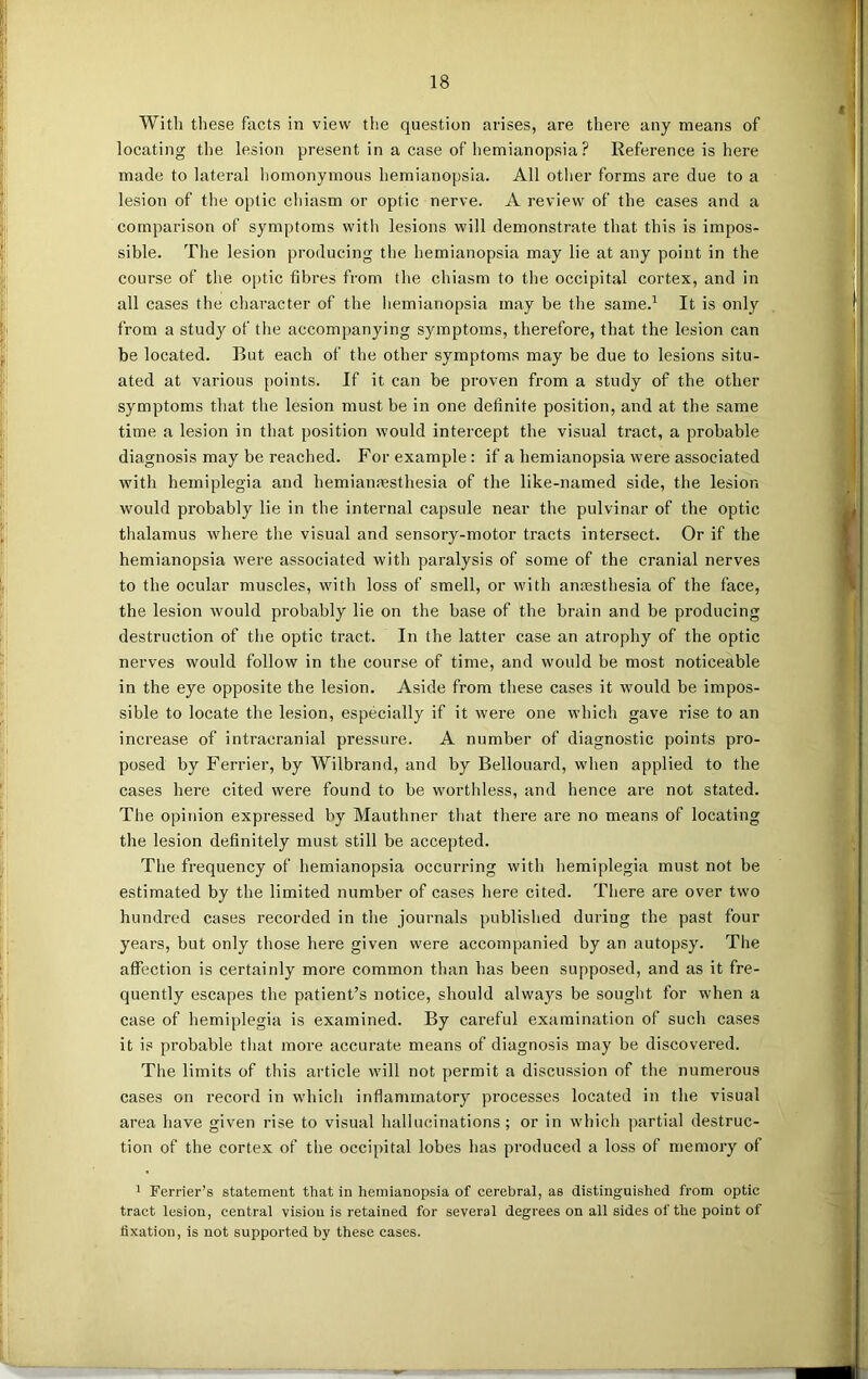 With these facts in view the question arises, are there any means of locating the lesion present in a case of hemianopsia ? Reference is here made to lateral homonymous hemianopsia. All other forms are due to a lesion of the optic chiasm or optic nerve. A review of the cases and a comparison of symptoms with lesions will demonstrate that this is impos- sible. The lesion producing the hemianopsia may lie at any point in the course of the optic fibres from the chiasm to the occipital cortex, and in all cases the character of the hemianopsia may be the same.1 It is only from a study of the accompanying symptoms, therefore, that the lesion can be located. But each of the other symptoms may be due to lesions situ- ated at various points. If it can be proven from a study of the other symptoms that the lesion must be in one definite position, and at the same time a lesion in that position would intercept the visual tract, a probable diagnosis may be reached. For example: if a hemianopsia were associated with hemiplegia and hemianresthesia of the like-named side, the lesion would probably lie in the internal capsule near the pulvinar of the optic thalamus where the visual and sensory-motor tracts intersect. Or if the hemianopsia were associated with paralysis of some of the cranial nerves to the ocular muscles, with loss of smell, or with anaesthesia of the face, the lesion would probably lie on the base of the brain and be producing destruction of the optic tract. In the latter case an atrophy of the optic nerves would follow in the course of time, and would be most noticeable in the eye opposite the lesion. Aside from these cases it would be impos- sible to locate the lesion, especially if it were one which gave rise to an increase of intracranial pressure. A number of diagnostic points pro- posed by Ferrier, by Wilbrand, and by Bellouard, when applied to the cases here cited were found to be worthless, and lienee are not stated. The opinion expressed by Mauthner that there are no means of locating the lesion definitely must still be accepted. The frequency of hemianopsia occurring with hemiplegia must not be estimated by the limited number of cases here cited. There are over two hundred cases recorded in the journals published during the past four years, but only those here given were accompanied by an autopsy. The affection is certainly more common than has been supposed, and as it fre- quently escapes the patient’s notice, should always be sought for when a case of hemiplegia is examined. By careful examination of such cases it is probable that more accurate means of diagnosis may be discovered. The limits of this article will not permit a discussion of the numerous cases on record in which inflammatory processes located in the visual area have given rise to visual hallucinations; or in which partial destruc- tion of the cortex of the occipital lobes has produced a loss of memory of 1 Ferrier’s statement that in hemianopsia of cerebral, as distinguished from optic tract lesion, central vision is retained for several degrees on all sides of the point of fixation, is not supported by these cases. —