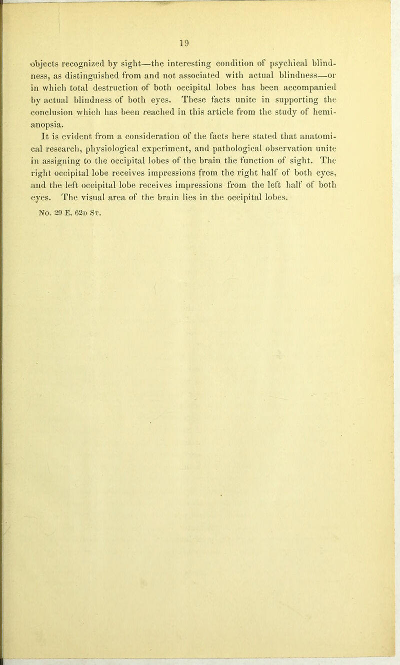 objects recognized by sight—the interesting condition of psychical blind- ness, as distinguished from and not associated with actual blindness—or in which total destruction of both occipital lobes has been accompanied by actual blindness of both eyes. These facts unite in supporting the conclusion which has been reached in this article from the study of hemi- anopsia. It is evident from a consideration of the facts here stated that anatomi- cal research, physiological experiment, and pathological observation unite in assigning to the occipital lobes of the brain the function of sight. The right occipital lobe receives impressions from the right half of both eyes, and the left occipital lobe receives impressions from the left half of both eyes. The visual area of the brain lies in the occipital lobes. No. 29 E. 62d St.