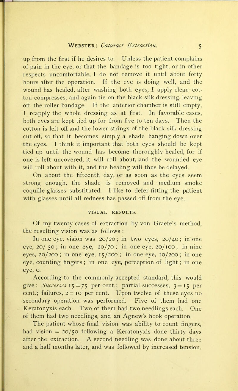 up from the first if he desires to. Unless the patient complains of pain in the eye, or that the bandage is too tight, or in other respects uncomfortable, I do not remove it until about forty hours after the operation. If the eye is doing well, and the wound has healed, after washing both eyes, I apply clean cot- ton compresses, and again tie on the black silk dressing, leaving off the roller bandage. If the anterior chamber is still empty, I reapply the whole dressing as at first. In favorable cases, both eyes are kept tied up for from five to ten days. Then the cotton is left off and the lower strings of the black silk dressing cut off, so that it becomes simply a shade hanging down over the eyes. I think it important that both eyes should be kept tied up until the wound has become thoroughly healed, for if one is left uncovered, it will roll about, and the wounded eye will roll about with it, and the healing will thus be delayed. On about the fifteenth day, or as soon as the eyes seem strong enough, the shade is removed and medium smoke coquille glasses substituted. I like to defer fitting the patient with glasses until all redness has passed off from the eye. VISUAL RESULTS. Of my twenty cases of extraction by von Graefe's method, the resulting vision was as follows : In one eye, vision was 20/20; in two eyes, 20/40; in one eye, 20/ 50; in one eye, 20/70; in one eye, 20/100; in nine eyes, 20/200; in one eye, 15/200; in one eye, 10/200; in one eye, counting fingers; in one eye, perception of light; in one eye, o. According to the commonly accepted standard, this would give: Successes 15 = 75 percent.; partial successes, 3 = 15 per cent.; failures, 2= 10 per cent. Upon twelve of these eyes no secondary operation was performed. Five of them had one Keratonyxis each. Two of them had two needlings each. One of them had two needlings, and an Agnew’s hook operation. The patient whose final vision was ability to count fingers, had vision = 20/50 following a Keratonyxis done thirty days after the extraction. A second needling was done about three and a half months later, and was followed by increased tension.