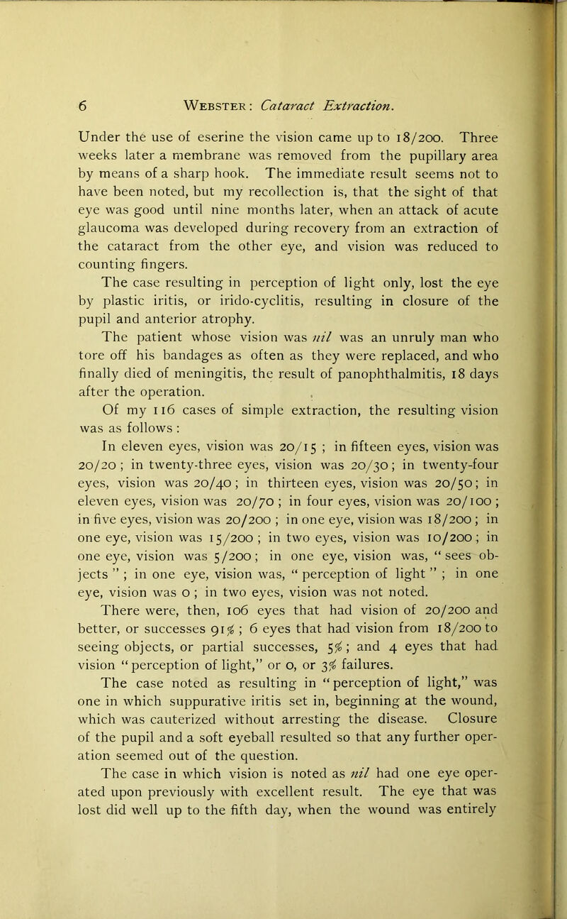 Under the use of eserine the vision came up to 18/200. Three weeks later a membrane was removed from the pupillary area by means of a sharp hook. The immediate result seems not to have been noted, but my recollection is, that the sight of that eye was good until nine months later, when an attack of acute glaucoma was developed during recovery from an extraction of the cataract from the other eye, and vision was reduced to counting fingers. The case resulting in perception of light only, lost the eye by plastic iritis, or irido-cyclitis, resulting in closure of the pupil and anterior atrophy. The patient whose vision was nil was an unruly man who tore off his bandages as often as they were replaced, and who finally died of meningitis, the result of panophthalmitis, 18 days after the operation. Of my 116 cases of simple extraction, the resulting vision was as follows : In eleven eyes, vision was 20/15 ; in fifteen eyes, vision was 20/20; in twenty-three eyes, vision was 20/30; in twenty-four eyes, vision was 20/40; in thirteen eyes, vision was 20/50; in eleven eyes, vision was 20/70 ; in four eyes, vision was 20/100 ; in five eyes, vision was 20/200 ; in one eye, vision was 18/200 ; in one eye, vision was 15/200 ; in two eyes, vision was 10/200 ; in one eye, vision was 5/200; in one eye, vision was, “sees ob- jects ” ; in one eye, vision was, “ perception of light ” ; in one eye, vision was o ; in two eyes, vision was not noted. There were, then, 106 eyes that had vision of 20/200 and better, or successes 91$ ; 6 eyes that had vision from 18/200 to seeing objects, or partial successes, 5$; and 4 eyes that had vision “perception of light,” or o, or 3% failures. The case noted as resulting in “ perception of light,” was one in which suppurative iritis set in, beginning at the wound, which was cauterized without arresting the disease. Closure of the pupil and a soft eyeball resulted so that any further oper- ation seemed out of the question. The case in which vision is noted as nil had one eye oper- ated upon previously with excellent result. The eye that was lost did well up to the fifth day, when the wound was entirely